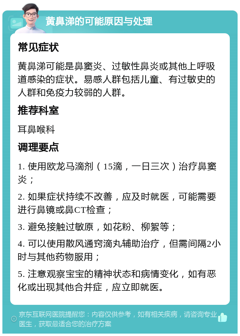 黄鼻涕的可能原因与处理 常见症状 黄鼻涕可能是鼻窦炎、过敏性鼻炎或其他上呼吸道感染的症状。易感人群包括儿童、有过敏史的人群和免疫力较弱的人群。 推荐科室 耳鼻喉科 调理要点 1. 使用欧龙马滴剂（15滴，一日三次）治疗鼻窦炎； 2. 如果症状持续不改善，应及时就医，可能需要进行鼻镜或鼻CT检查； 3. 避免接触过敏原，如花粉、柳絮等； 4. 可以使用散风通窍滴丸辅助治疗，但需间隔2小时与其他药物服用； 5. 注意观察宝宝的精神状态和病情变化，如有恶化或出现其他合并症，应立即就医。