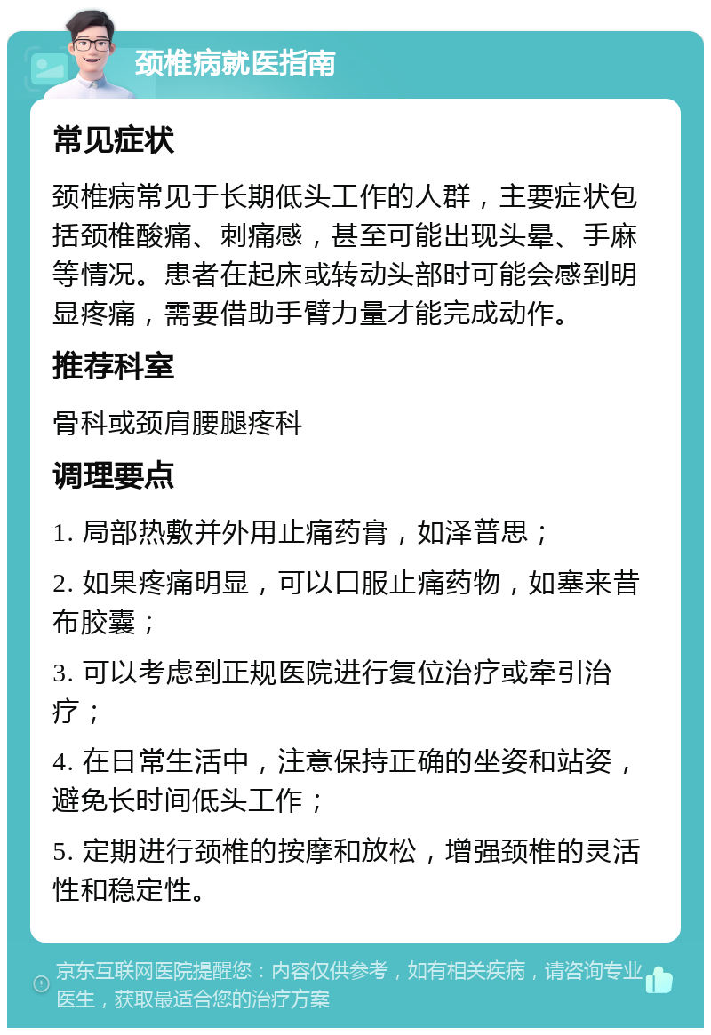 颈椎病就医指南 常见症状 颈椎病常见于长期低头工作的人群，主要症状包括颈椎酸痛、刺痛感，甚至可能出现头晕、手麻等情况。患者在起床或转动头部时可能会感到明显疼痛，需要借助手臂力量才能完成动作。 推荐科室 骨科或颈肩腰腿疼科 调理要点 1. 局部热敷并外用止痛药膏，如泽普思； 2. 如果疼痛明显，可以口服止痛药物，如塞来昔布胶囊； 3. 可以考虑到正规医院进行复位治疗或牵引治疗； 4. 在日常生活中，注意保持正确的坐姿和站姿，避免长时间低头工作； 5. 定期进行颈椎的按摩和放松，增强颈椎的灵活性和稳定性。