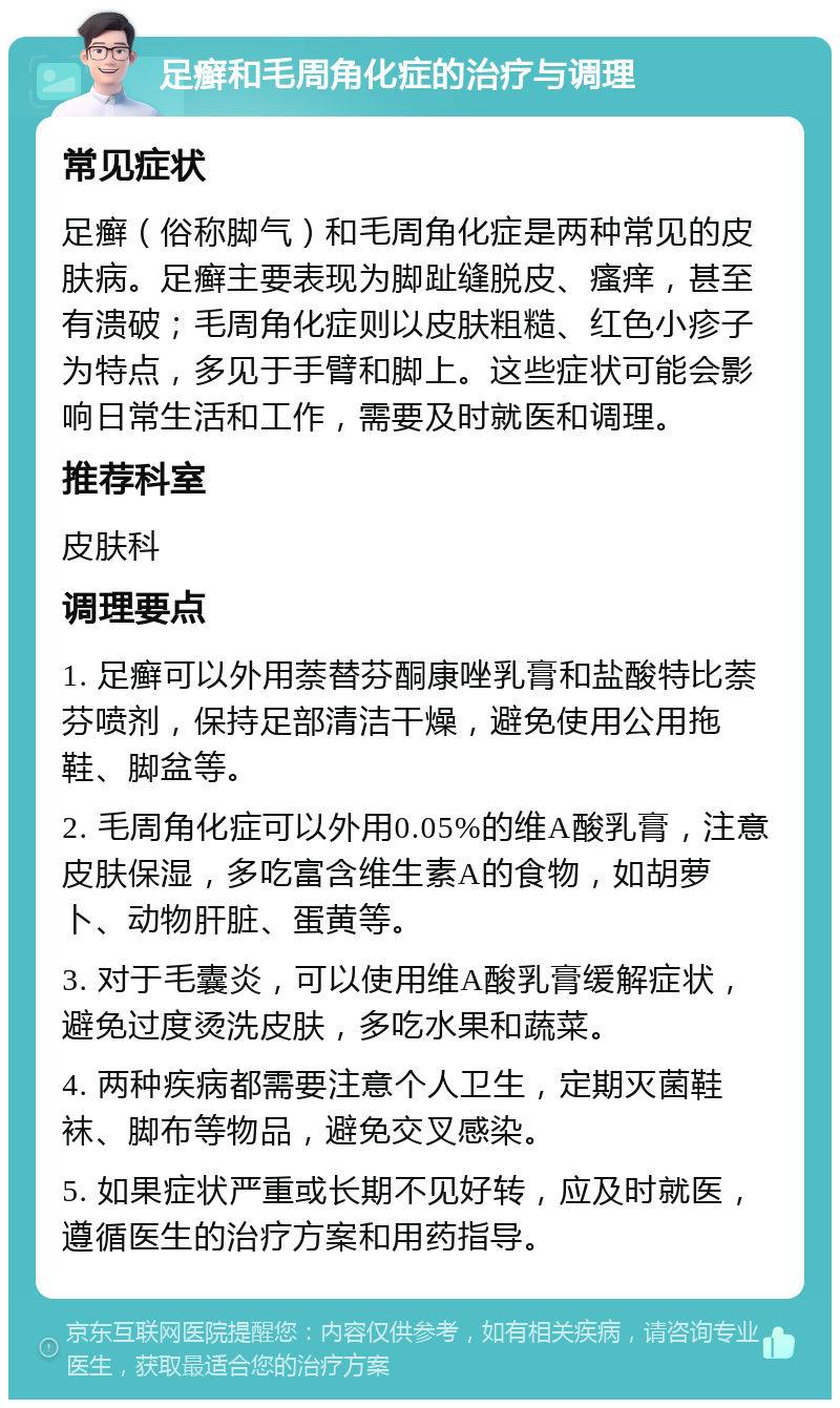 足癣和毛周角化症的治疗与调理 常见症状 足癣（俗称脚气）和毛周角化症是两种常见的皮肤病。足癣主要表现为脚趾缝脱皮、瘙痒，甚至有溃破；毛周角化症则以皮肤粗糙、红色小疹子为特点，多见于手臂和脚上。这些症状可能会影响日常生活和工作，需要及时就医和调理。 推荐科室 皮肤科 调理要点 1. 足癣可以外用萘替芬酮康唑乳膏和盐酸特比萘芬喷剂，保持足部清洁干燥，避免使用公用拖鞋、脚盆等。 2. 毛周角化症可以外用0.05%的维A酸乳膏，注意皮肤保湿，多吃富含维生素A的食物，如胡萝卜、动物肝脏、蛋黄等。 3. 对于毛囊炎，可以使用维A酸乳膏缓解症状，避免过度烫洗皮肤，多吃水果和蔬菜。 4. 两种疾病都需要注意个人卫生，定期灭菌鞋袜、脚布等物品，避免交叉感染。 5. 如果症状严重或长期不见好转，应及时就医，遵循医生的治疗方案和用药指导。