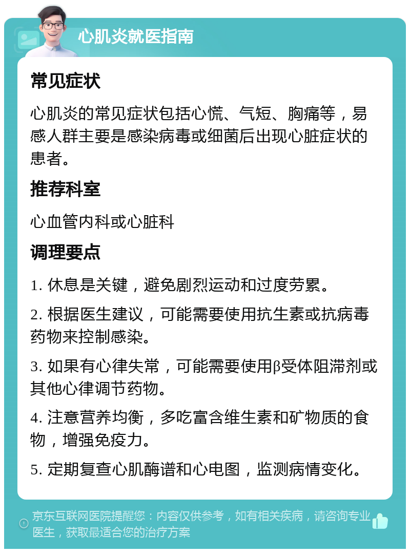 心肌炎就医指南 常见症状 心肌炎的常见症状包括心慌、气短、胸痛等，易感人群主要是感染病毒或细菌后出现心脏症状的患者。 推荐科室 心血管内科或心脏科 调理要点 1. 休息是关键，避免剧烈运动和过度劳累。 2. 根据医生建议，可能需要使用抗生素或抗病毒药物来控制感染。 3. 如果有心律失常，可能需要使用β受体阻滞剂或其他心律调节药物。 4. 注意营养均衡，多吃富含维生素和矿物质的食物，增强免疫力。 5. 定期复查心肌酶谱和心电图，监测病情变化。