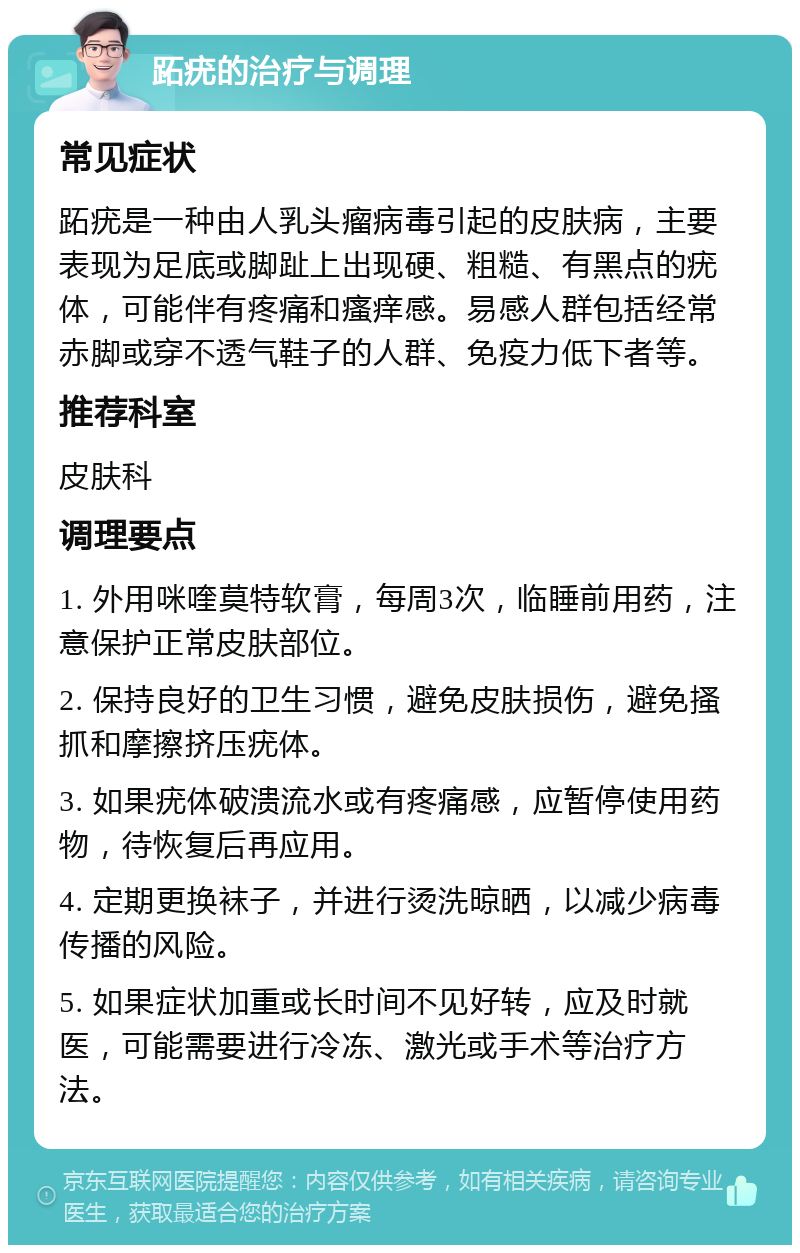 跖疣的治疗与调理 常见症状 跖疣是一种由人乳头瘤病毒引起的皮肤病，主要表现为足底或脚趾上出现硬、粗糙、有黑点的疣体，可能伴有疼痛和瘙痒感。易感人群包括经常赤脚或穿不透气鞋子的人群、免疫力低下者等。 推荐科室 皮肤科 调理要点 1. 外用咪喹莫特软膏，每周3次，临睡前用药，注意保护正常皮肤部位。 2. 保持良好的卫生习惯，避免皮肤损伤，避免搔抓和摩擦挤压疣体。 3. 如果疣体破溃流水或有疼痛感，应暂停使用药物，待恢复后再应用。 4. 定期更换袜子，并进行烫洗晾晒，以减少病毒传播的风险。 5. 如果症状加重或长时间不见好转，应及时就医，可能需要进行冷冻、激光或手术等治疗方法。