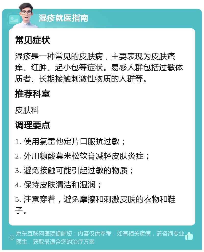 湿疹就医指南 常见症状 湿疹是一种常见的皮肤病，主要表现为皮肤瘙痒、红肿、起小包等症状。易感人群包括过敏体质者、长期接触刺激性物质的人群等。 推荐科室 皮肤科 调理要点 1. 使用氯雷他定片口服抗过敏； 2. 外用糠酸莫米松软膏减轻皮肤炎症； 3. 避免接触可能引起过敏的物质； 4. 保持皮肤清洁和湿润； 5. 注意穿着，避免摩擦和刺激皮肤的衣物和鞋子。