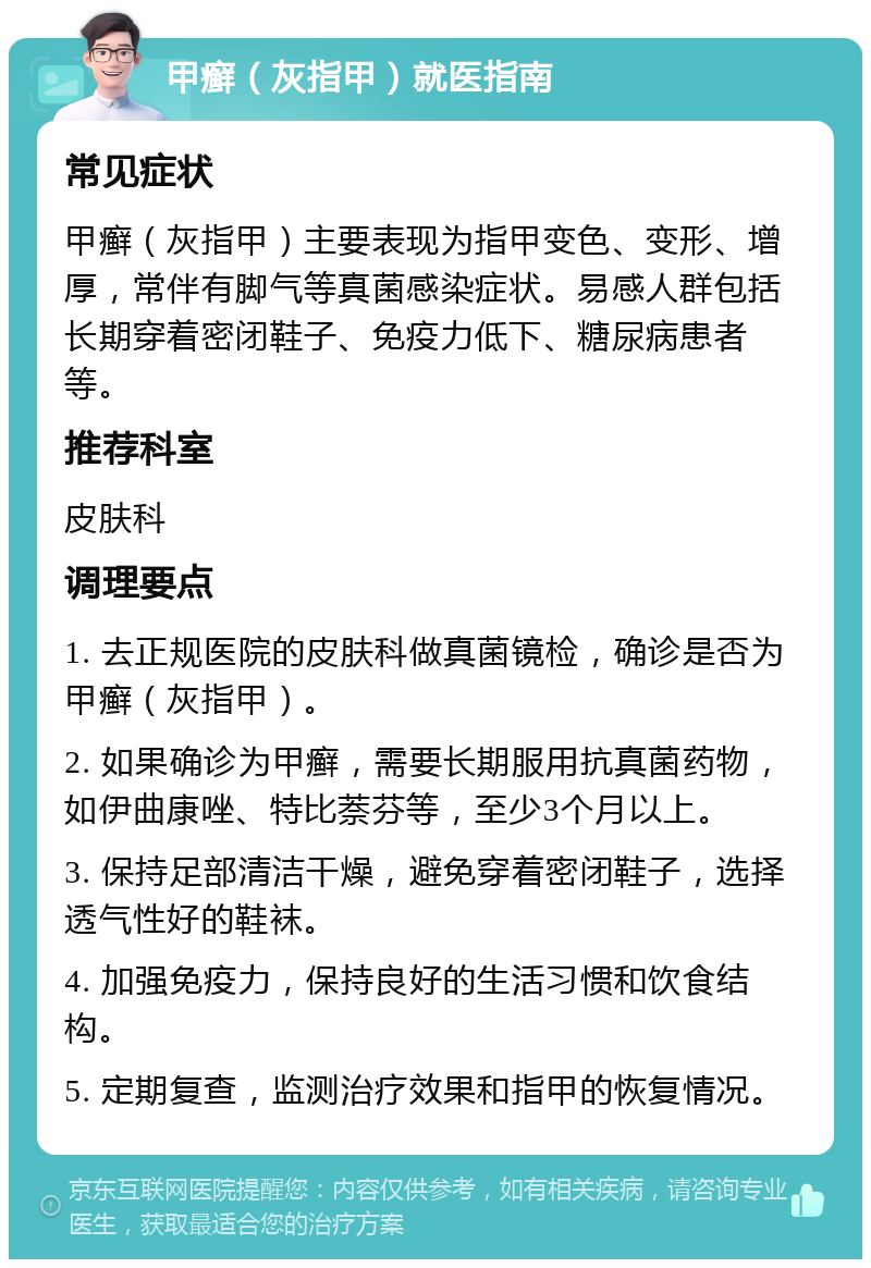 甲癣（灰指甲）就医指南 常见症状 甲癣（灰指甲）主要表现为指甲变色、变形、增厚，常伴有脚气等真菌感染症状。易感人群包括长期穿着密闭鞋子、免疫力低下、糖尿病患者等。 推荐科室 皮肤科 调理要点 1. 去正规医院的皮肤科做真菌镜检，确诊是否为甲癣（灰指甲）。 2. 如果确诊为甲癣，需要长期服用抗真菌药物，如伊曲康唑、特比萘芬等，至少3个月以上。 3. 保持足部清洁干燥，避免穿着密闭鞋子，选择透气性好的鞋袜。 4. 加强免疫力，保持良好的生活习惯和饮食结构。 5. 定期复查，监测治疗效果和指甲的恢复情况。