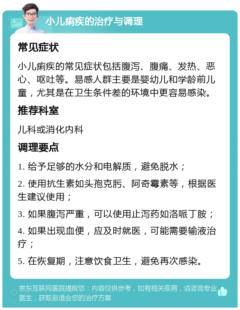 小儿痢疾的治疗与调理 常见症状 小儿痢疾的常见症状包括腹泻、腹痛、发热、恶心、呕吐等。易感人群主要是婴幼儿和学龄前儿童，尤其是在卫生条件差的环境中更容易感染。 推荐科室 儿科或消化内科 调理要点 1. 给予足够的水分和电解质，避免脱水； 2. 使用抗生素如头孢克肟、阿奇霉素等，根据医生建议使用； 3. 如果腹泻严重，可以使用止泻药如洛哌丁胺； 4. 如果出现血便，应及时就医，可能需要输液治疗； 5. 在恢复期，注意饮食卫生，避免再次感染。