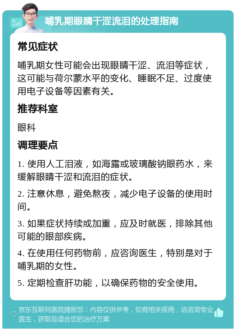 哺乳期眼睛干涩流泪的处理指南 常见症状 哺乳期女性可能会出现眼睛干涩、流泪等症状，这可能与荷尔蒙水平的变化、睡眠不足、过度使用电子设备等因素有关。 推荐科室 眼科 调理要点 1. 使用人工泪液，如海露或玻璃酸钠眼药水，来缓解眼睛干涩和流泪的症状。 2. 注意休息，避免熬夜，减少电子设备的使用时间。 3. 如果症状持续或加重，应及时就医，排除其他可能的眼部疾病。 4. 在使用任何药物前，应咨询医生，特别是对于哺乳期的女性。 5. 定期检查肝功能，以确保药物的安全使用。