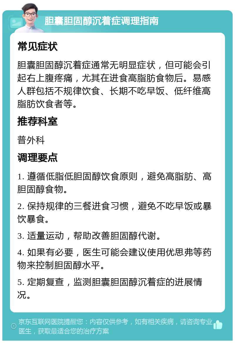 胆囊胆固醇沉着症调理指南 常见症状 胆囊胆固醇沉着症通常无明显症状，但可能会引起右上腹疼痛，尤其在进食高脂肪食物后。易感人群包括不规律饮食、长期不吃早饭、低纤维高脂肪饮食者等。 推荐科室 普外科 调理要点 1. 遵循低脂低胆固醇饮食原则，避免高脂肪、高胆固醇食物。 2. 保持规律的三餐进食习惯，避免不吃早饭或暴饮暴食。 3. 适量运动，帮助改善胆固醇代谢。 4. 如果有必要，医生可能会建议使用优思弗等药物来控制胆固醇水平。 5. 定期复查，监测胆囊胆固醇沉着症的进展情况。