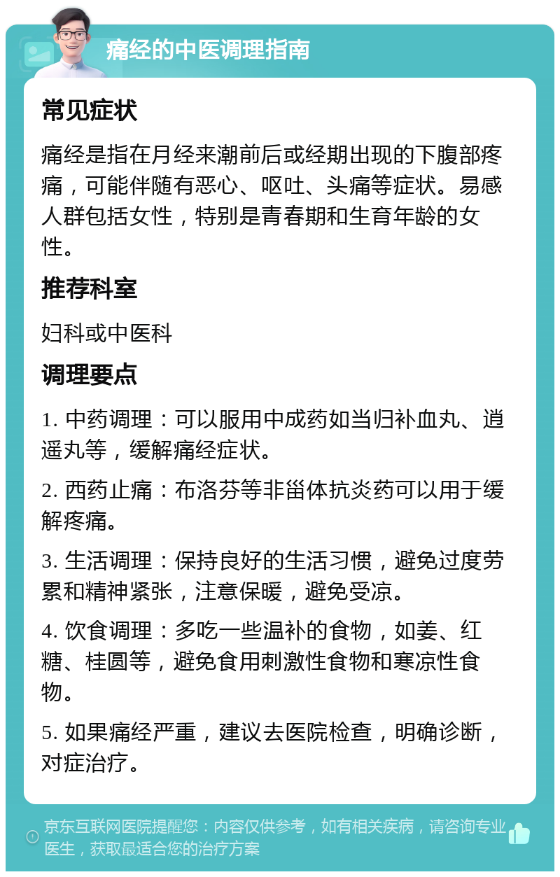 痛经的中医调理指南 常见症状 痛经是指在月经来潮前后或经期出现的下腹部疼痛，可能伴随有恶心、呕吐、头痛等症状。易感人群包括女性，特别是青春期和生育年龄的女性。 推荐科室 妇科或中医科 调理要点 1. 中药调理：可以服用中成药如当归补血丸、逍遥丸等，缓解痛经症状。 2. 西药止痛：布洛芬等非甾体抗炎药可以用于缓解疼痛。 3. 生活调理：保持良好的生活习惯，避免过度劳累和精神紧张，注意保暖，避免受凉。 4. 饮食调理：多吃一些温补的食物，如姜、红糖、桂圆等，避免食用刺激性食物和寒凉性食物。 5. 如果痛经严重，建议去医院检查，明确诊断，对症治疗。