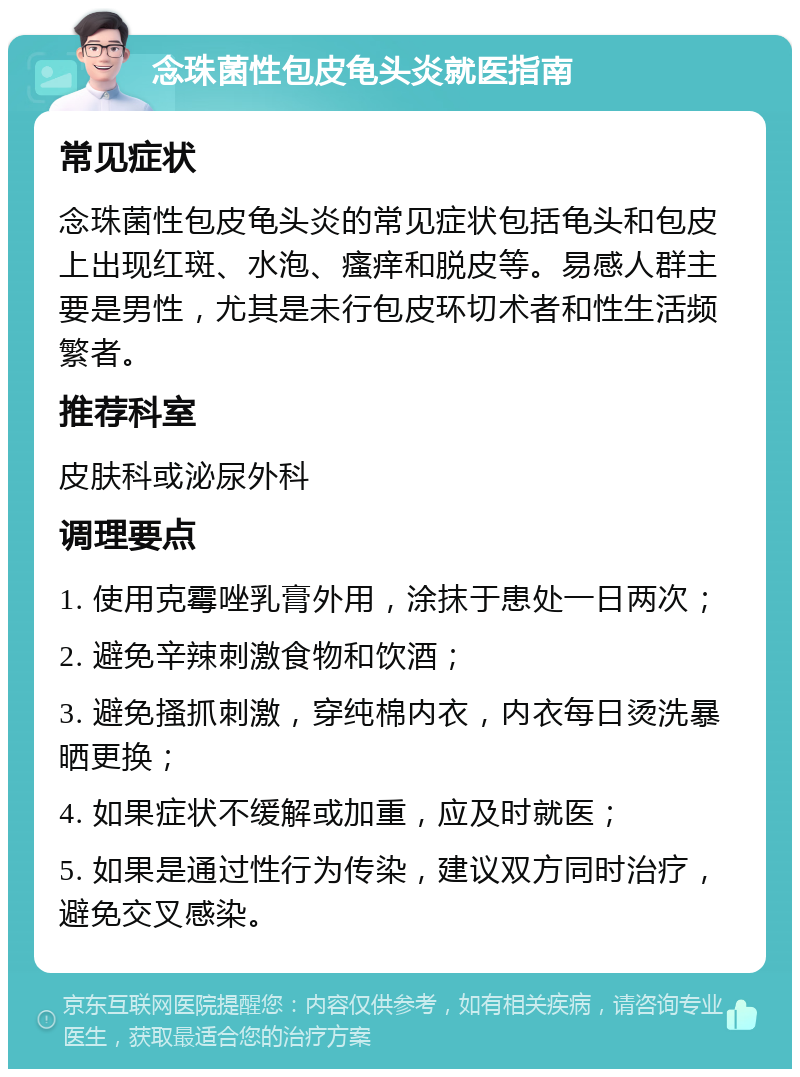 念珠菌性包皮龟头炎就医指南 常见症状 念珠菌性包皮龟头炎的常见症状包括龟头和包皮上出现红斑、水泡、瘙痒和脱皮等。易感人群主要是男性，尤其是未行包皮环切术者和性生活频繁者。 推荐科室 皮肤科或泌尿外科 调理要点 1. 使用克霉唑乳膏外用，涂抹于患处一日两次； 2. 避免辛辣刺激食物和饮酒； 3. 避免搔抓刺激，穿纯棉内衣，内衣每日烫洗暴晒更换； 4. 如果症状不缓解或加重，应及时就医； 5. 如果是通过性行为传染，建议双方同时治疗，避免交叉感染。