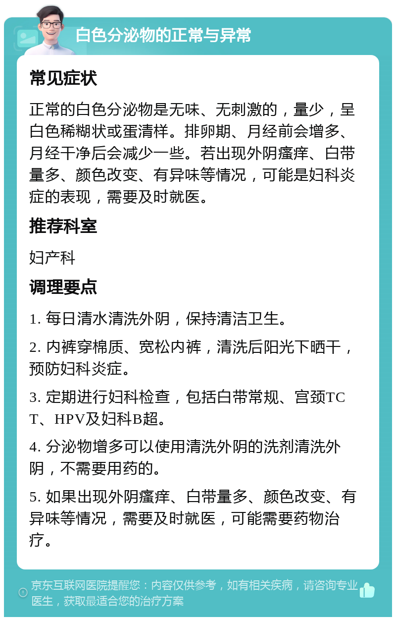 白色分泌物的正常与异常 常见症状 正常的白色分泌物是无味、无刺激的，量少，呈白色稀糊状或蛋清样。排卵期、月经前会增多、月经干净后会减少一些。若出现外阴瘙痒、白带量多、颜色改变、有异味等情况，可能是妇科炎症的表现，需要及时就医。 推荐科室 妇产科 调理要点 1. 每日清水清洗外阴，保持清洁卫生。 2. 内裤穿棉质、宽松内裤，清洗后阳光下晒干，预防妇科炎症。 3. 定期进行妇科检查，包括白带常规、宫颈TCT、HPV及妇科B超。 4. 分泌物增多可以使用清洗外阴的洗剂清洗外阴，不需要用药的。 5. 如果出现外阴瘙痒、白带量多、颜色改变、有异味等情况，需要及时就医，可能需要药物治疗。