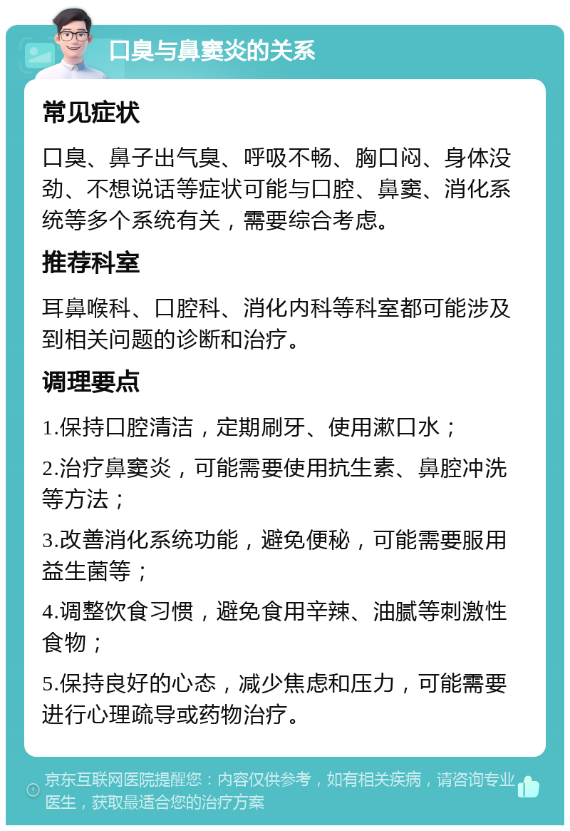 口臭与鼻窦炎的关系 常见症状 口臭、鼻子出气臭、呼吸不畅、胸口闷、身体没劲、不想说话等症状可能与口腔、鼻窦、消化系统等多个系统有关，需要综合考虑。 推荐科室 耳鼻喉科、口腔科、消化内科等科室都可能涉及到相关问题的诊断和治疗。 调理要点 1.保持口腔清洁，定期刷牙、使用漱口水； 2.治疗鼻窦炎，可能需要使用抗生素、鼻腔冲洗等方法； 3.改善消化系统功能，避免便秘，可能需要服用益生菌等； 4.调整饮食习惯，避免食用辛辣、油腻等刺激性食物； 5.保持良好的心态，减少焦虑和压力，可能需要进行心理疏导或药物治疗。