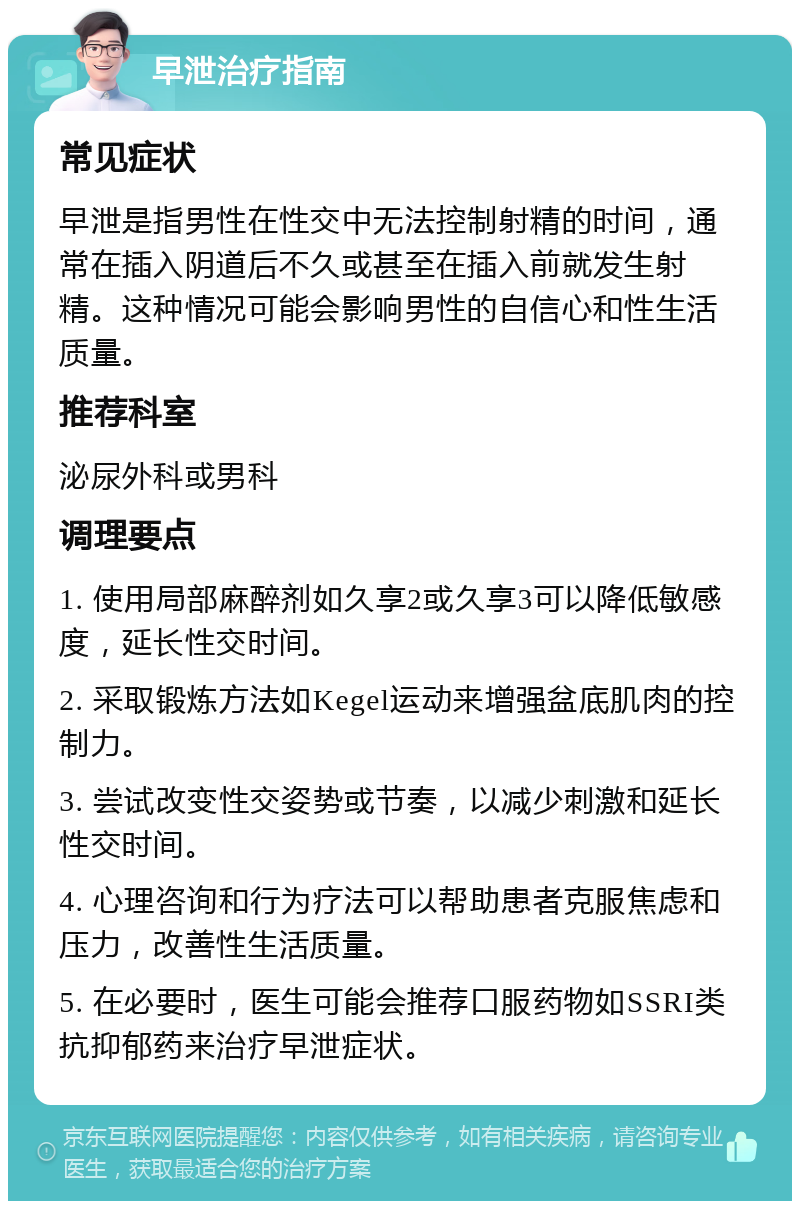 早泄治疗指南 常见症状 早泄是指男性在性交中无法控制射精的时间，通常在插入阴道后不久或甚至在插入前就发生射精。这种情况可能会影响男性的自信心和性生活质量。 推荐科室 泌尿外科或男科 调理要点 1. 使用局部麻醉剂如久享2或久享3可以降低敏感度，延长性交时间。 2. 采取锻炼方法如Kegel运动来增强盆底肌肉的控制力。 3. 尝试改变性交姿势或节奏，以减少刺激和延长性交时间。 4. 心理咨询和行为疗法可以帮助患者克服焦虑和压力，改善性生活质量。 5. 在必要时，医生可能会推荐口服药物如SSRI类抗抑郁药来治疗早泄症状。