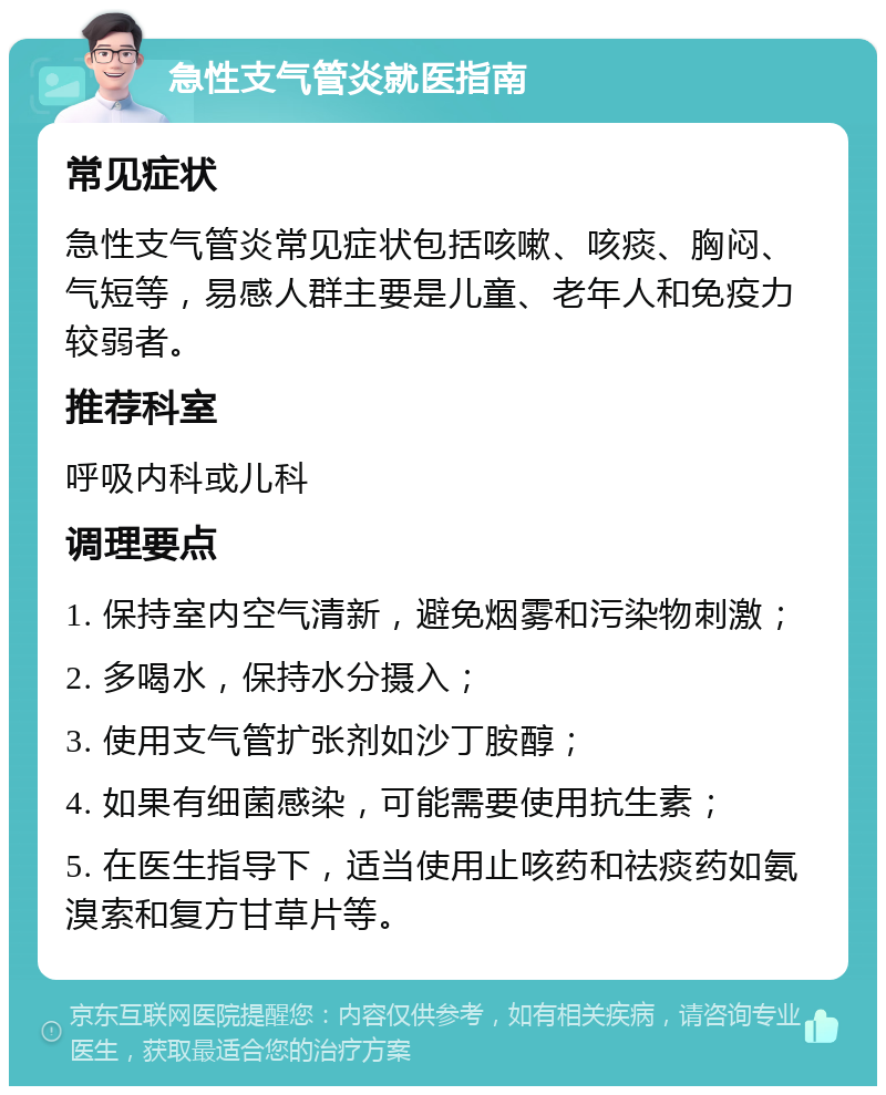 急性支气管炎就医指南 常见症状 急性支气管炎常见症状包括咳嗽、咳痰、胸闷、气短等，易感人群主要是儿童、老年人和免疫力较弱者。 推荐科室 呼吸内科或儿科 调理要点 1. 保持室内空气清新，避免烟雾和污染物刺激； 2. 多喝水，保持水分摄入； 3. 使用支气管扩张剂如沙丁胺醇； 4. 如果有细菌感染，可能需要使用抗生素； 5. 在医生指导下，适当使用止咳药和祛痰药如氨溴索和复方甘草片等。