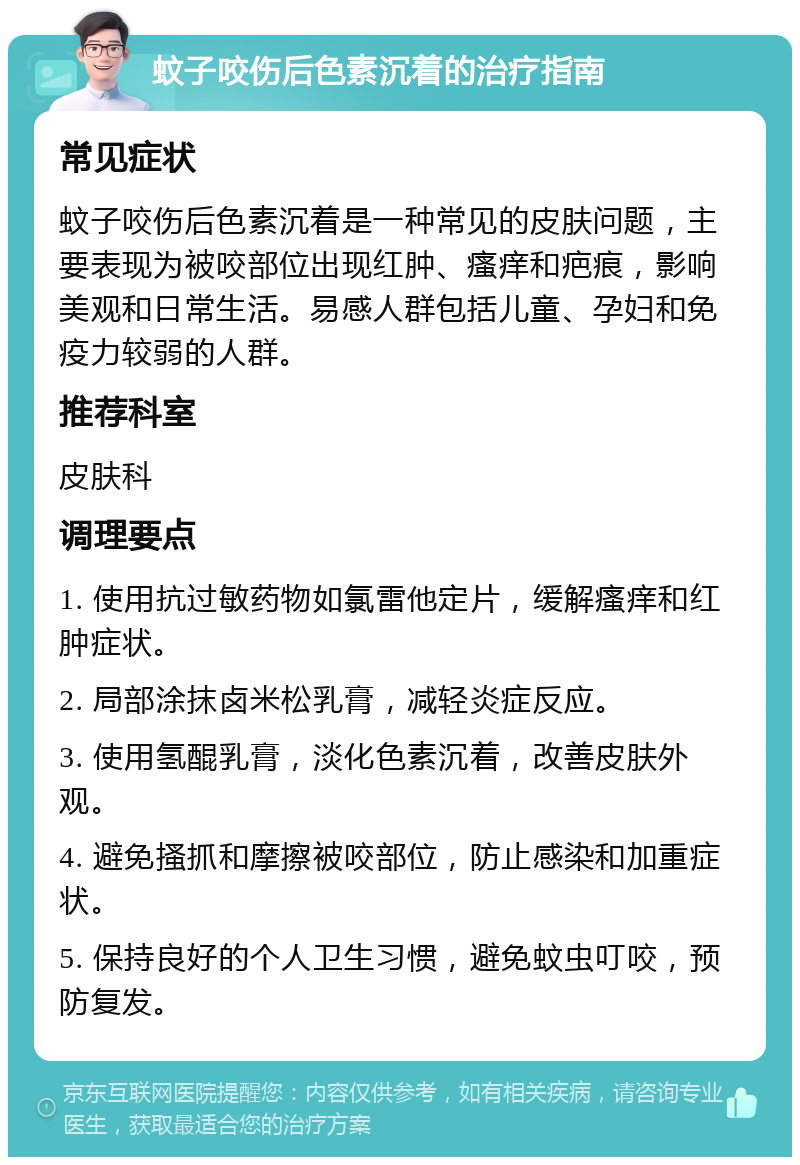 蚊子咬伤后色素沉着的治疗指南 常见症状 蚊子咬伤后色素沉着是一种常见的皮肤问题，主要表现为被咬部位出现红肿、瘙痒和疤痕，影响美观和日常生活。易感人群包括儿童、孕妇和免疫力较弱的人群。 推荐科室 皮肤科 调理要点 1. 使用抗过敏药物如氯雷他定片，缓解瘙痒和红肿症状。 2. 局部涂抹卤米松乳膏，减轻炎症反应。 3. 使用氢醌乳膏，淡化色素沉着，改善皮肤外观。 4. 避免搔抓和摩擦被咬部位，防止感染和加重症状。 5. 保持良好的个人卫生习惯，避免蚊虫叮咬，预防复发。