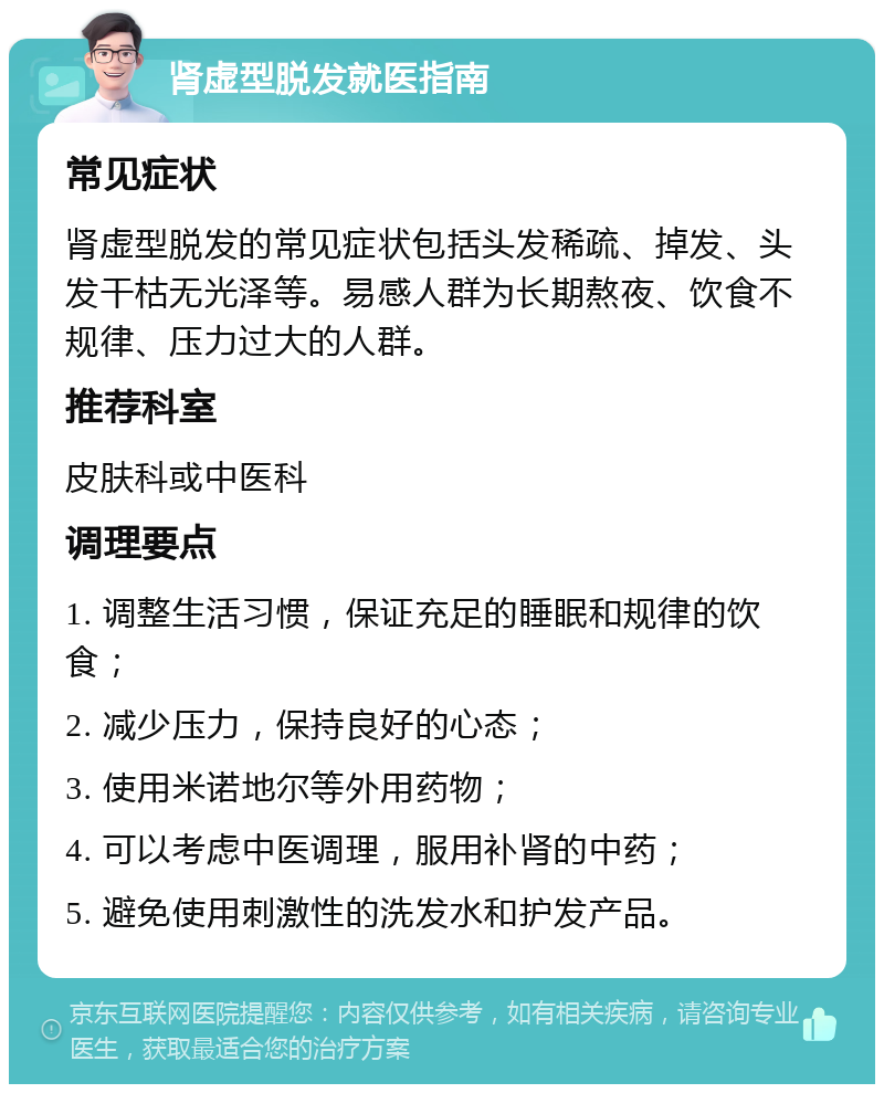 肾虚型脱发就医指南 常见症状 肾虚型脱发的常见症状包括头发稀疏、掉发、头发干枯无光泽等。易感人群为长期熬夜、饮食不规律、压力过大的人群。 推荐科室 皮肤科或中医科 调理要点 1. 调整生活习惯，保证充足的睡眠和规律的饮食； 2. 减少压力，保持良好的心态； 3. 使用米诺地尔等外用药物； 4. 可以考虑中医调理，服用补肾的中药； 5. 避免使用刺激性的洗发水和护发产品。