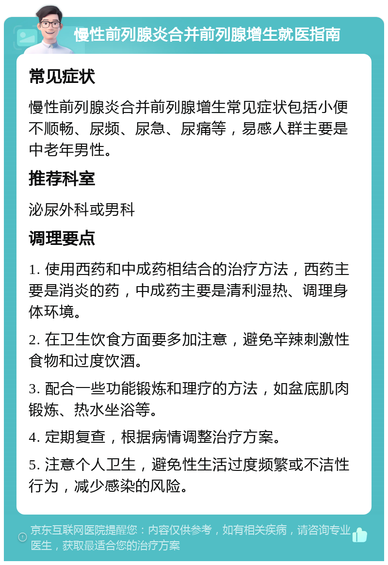 慢性前列腺炎合并前列腺增生就医指南 常见症状 慢性前列腺炎合并前列腺增生常见症状包括小便不顺畅、尿频、尿急、尿痛等，易感人群主要是中老年男性。 推荐科室 泌尿外科或男科 调理要点 1. 使用西药和中成药相结合的治疗方法，西药主要是消炎的药，中成药主要是清利湿热、调理身体环境。 2. 在卫生饮食方面要多加注意，避免辛辣刺激性食物和过度饮酒。 3. 配合一些功能锻炼和理疗的方法，如盆底肌肉锻炼、热水坐浴等。 4. 定期复查，根据病情调整治疗方案。 5. 注意个人卫生，避免性生活过度频繁或不洁性行为，减少感染的风险。