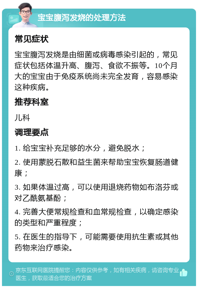 宝宝腹泻发烧的处理方法 常见症状 宝宝腹泻发烧是由细菌或病毒感染引起的，常见症状包括体温升高、腹泻、食欲不振等。10个月大的宝宝由于免疫系统尚未完全发育，容易感染这种疾病。 推荐科室 儿科 调理要点 1. 给宝宝补充足够的水分，避免脱水； 2. 使用蒙脱石散和益生菌来帮助宝宝恢复肠道健康； 3. 如果体温过高，可以使用退烧药物如布洛芬或对乙酰氨基酚； 4. 完善大便常规检查和血常规检查，以确定感染的类型和严重程度； 5. 在医生的指导下，可能需要使用抗生素或其他药物来治疗感染。