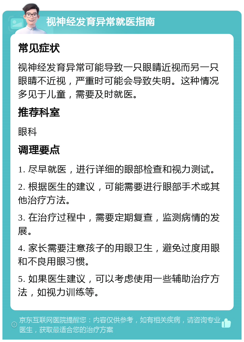 视神经发育异常就医指南 常见症状 视神经发育异常可能导致一只眼睛近视而另一只眼睛不近视，严重时可能会导致失明。这种情况多见于儿童，需要及时就医。 推荐科室 眼科 调理要点 1. 尽早就医，进行详细的眼部检查和视力测试。 2. 根据医生的建议，可能需要进行眼部手术或其他治疗方法。 3. 在治疗过程中，需要定期复查，监测病情的发展。 4. 家长需要注意孩子的用眼卫生，避免过度用眼和不良用眼习惯。 5. 如果医生建议，可以考虑使用一些辅助治疗方法，如视力训练等。