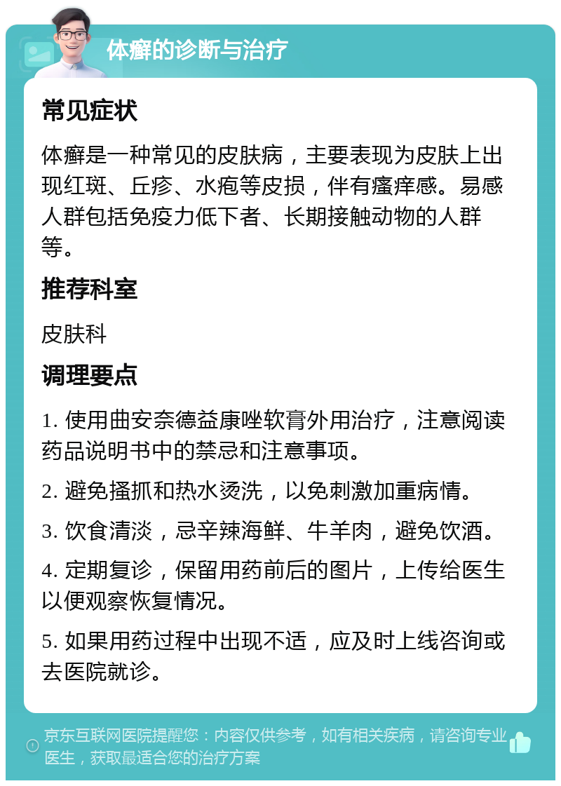 体癣的诊断与治疗 常见症状 体癣是一种常见的皮肤病，主要表现为皮肤上出现红斑、丘疹、水疱等皮损，伴有瘙痒感。易感人群包括免疫力低下者、长期接触动物的人群等。 推荐科室 皮肤科 调理要点 1. 使用曲安奈德益康唑软膏外用治疗，注意阅读药品说明书中的禁忌和注意事项。 2. 避免搔抓和热水烫洗，以免刺激加重病情。 3. 饮食清淡，忌辛辣海鲜、牛羊肉，避免饮酒。 4. 定期复诊，保留用药前后的图片，上传给医生以便观察恢复情况。 5. 如果用药过程中出现不适，应及时上线咨询或去医院就诊。