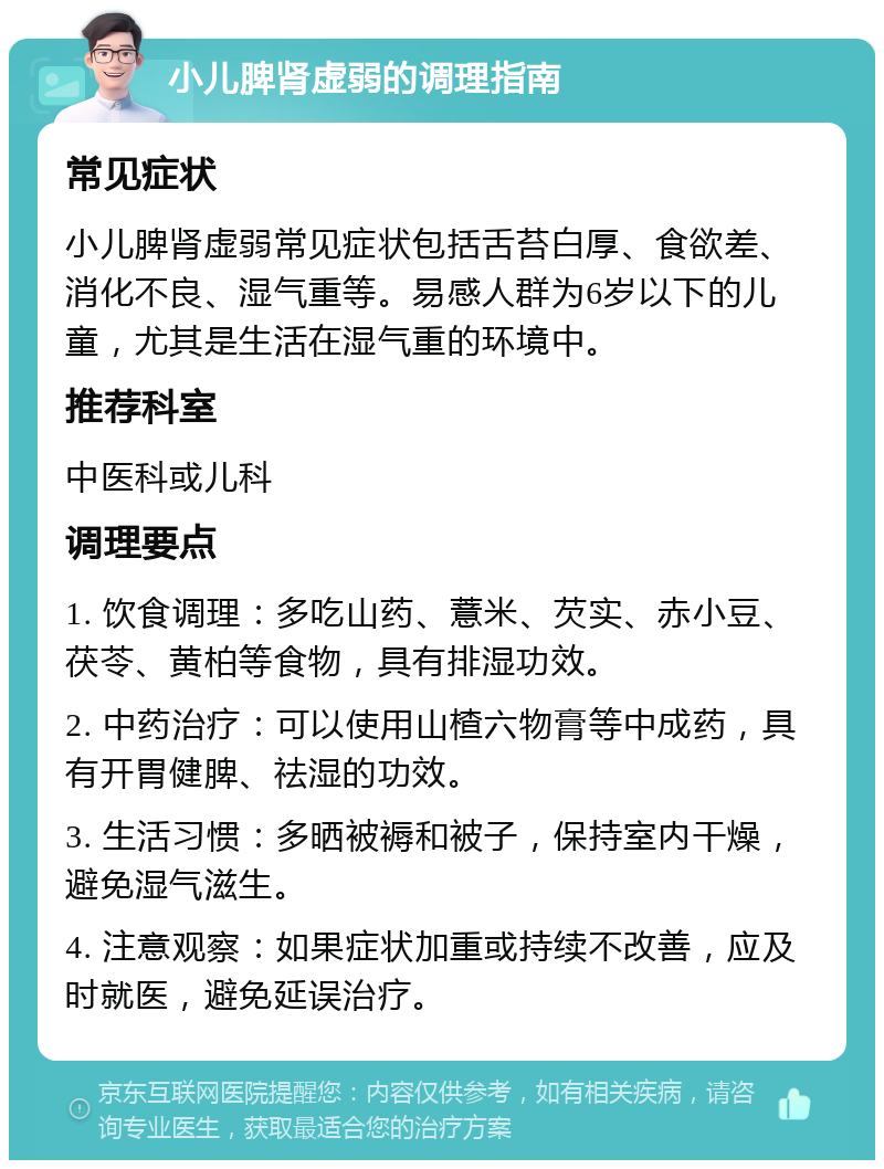 小儿脾肾虚弱的调理指南 常见症状 小儿脾肾虚弱常见症状包括舌苔白厚、食欲差、消化不良、湿气重等。易感人群为6岁以下的儿童，尤其是生活在湿气重的环境中。 推荐科室 中医科或儿科 调理要点 1. 饮食调理：多吃山药、薏米、芡实、赤小豆、茯苓、黄柏等食物，具有排湿功效。 2. 中药治疗：可以使用山楂六物膏等中成药，具有开胃健脾、祛湿的功效。 3. 生活习惯：多晒被褥和被子，保持室内干燥，避免湿气滋生。 4. 注意观察：如果症状加重或持续不改善，应及时就医，避免延误治疗。