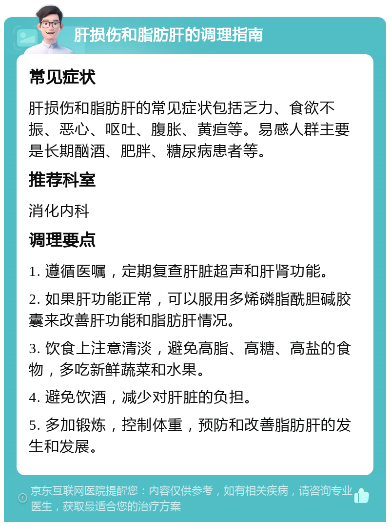 肝损伤和脂肪肝的调理指南 常见症状 肝损伤和脂肪肝的常见症状包括乏力、食欲不振、恶心、呕吐、腹胀、黄疸等。易感人群主要是长期酗酒、肥胖、糖尿病患者等。 推荐科室 消化内科 调理要点 1. 遵循医嘱，定期复查肝脏超声和肝肾功能。 2. 如果肝功能正常，可以服用多烯磷脂酰胆碱胶囊来改善肝功能和脂肪肝情况。 3. 饮食上注意清淡，避免高脂、高糖、高盐的食物，多吃新鲜蔬菜和水果。 4. 避免饮酒，减少对肝脏的负担。 5. 多加锻炼，控制体重，预防和改善脂肪肝的发生和发展。