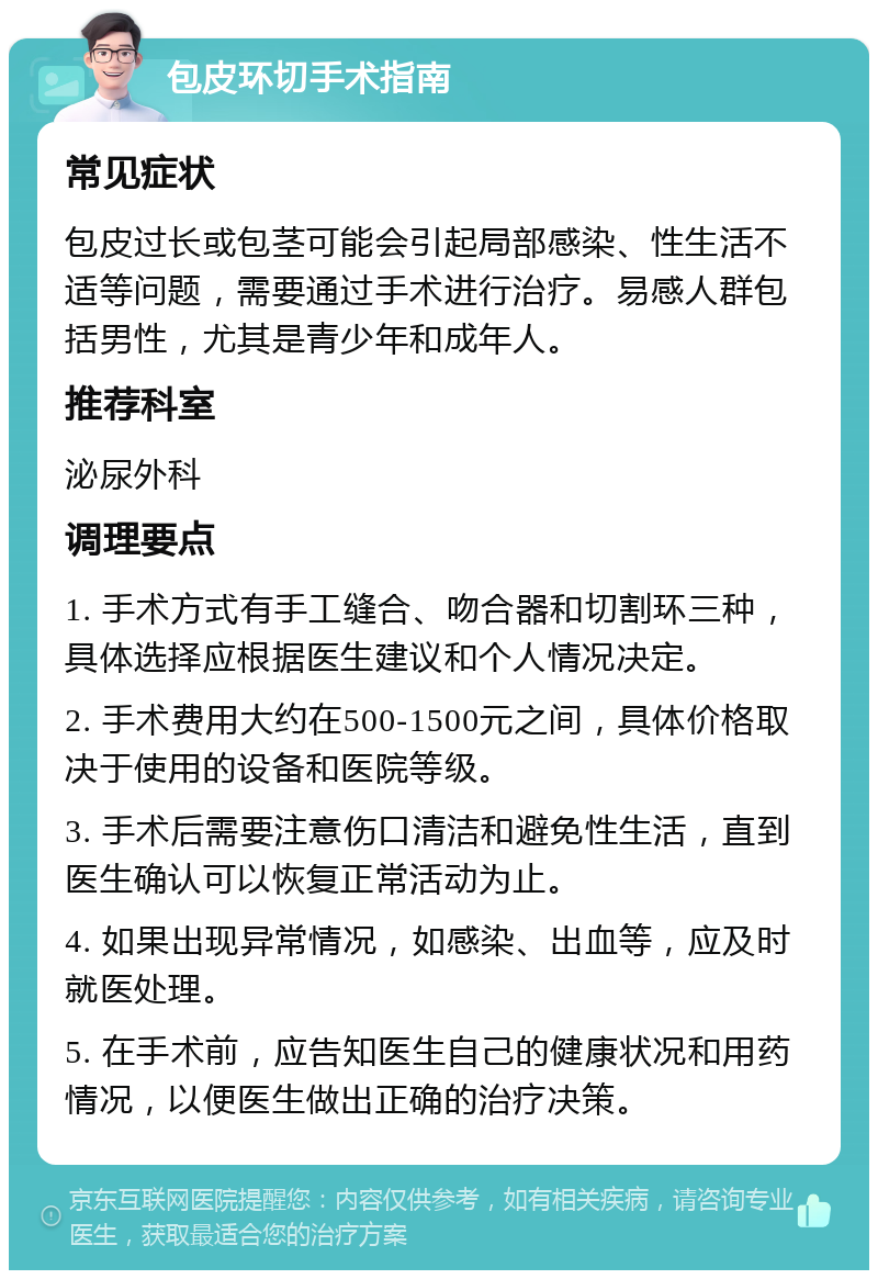 包皮环切手术指南 常见症状 包皮过长或包茎可能会引起局部感染、性生活不适等问题，需要通过手术进行治疗。易感人群包括男性，尤其是青少年和成年人。 推荐科室 泌尿外科 调理要点 1. 手术方式有手工缝合、吻合器和切割环三种，具体选择应根据医生建议和个人情况决定。 2. 手术费用大约在500-1500元之间，具体价格取决于使用的设备和医院等级。 3. 手术后需要注意伤口清洁和避免性生活，直到医生确认可以恢复正常活动为止。 4. 如果出现异常情况，如感染、出血等，应及时就医处理。 5. 在手术前，应告知医生自己的健康状况和用药情况，以便医生做出正确的治疗决策。