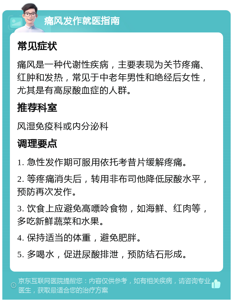 痛风发作就医指南 常见症状 痛风是一种代谢性疾病，主要表现为关节疼痛、红肿和发热，常见于中老年男性和绝经后女性，尤其是有高尿酸血症的人群。 推荐科室 风湿免疫科或内分泌科 调理要点 1. 急性发作期可服用依托考昔片缓解疼痛。 2. 等疼痛消失后，转用非布司他降低尿酸水平，预防再次发作。 3. 饮食上应避免高嘌呤食物，如海鲜、红肉等，多吃新鲜蔬菜和水果。 4. 保持适当的体重，避免肥胖。 5. 多喝水，促进尿酸排泄，预防结石形成。