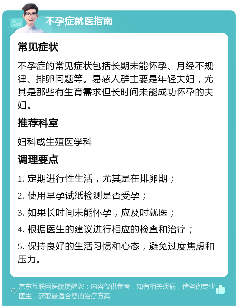 不孕症就医指南 常见症状 不孕症的常见症状包括长期未能怀孕、月经不规律、排卵问题等。易感人群主要是年轻夫妇，尤其是那些有生育需求但长时间未能成功怀孕的夫妇。 推荐科室 妇科或生殖医学科 调理要点 1. 定期进行性生活，尤其是在排卵期； 2. 使用早孕试纸检测是否受孕； 3. 如果长时间未能怀孕，应及时就医； 4. 根据医生的建议进行相应的检查和治疗； 5. 保持良好的生活习惯和心态，避免过度焦虑和压力。