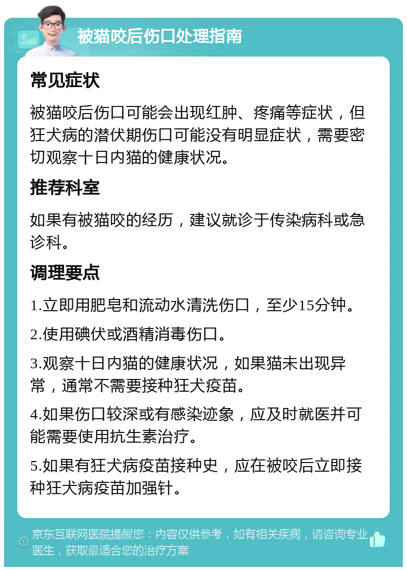 被猫咬后伤口处理指南 常见症状 被猫咬后伤口可能会出现红肿、疼痛等症状，但狂犬病的潜伏期伤口可能没有明显症状，需要密切观察十日内猫的健康状况。 推荐科室 如果有被猫咬的经历，建议就诊于传染病科或急诊科。 调理要点 1.立即用肥皂和流动水清洗伤口，至少15分钟。 2.使用碘伏或酒精消毒伤口。 3.观察十日内猫的健康状况，如果猫未出现异常，通常不需要接种狂犬疫苗。 4.如果伤口较深或有感染迹象，应及时就医并可能需要使用抗生素治疗。 5.如果有狂犬病疫苗接种史，应在被咬后立即接种狂犬病疫苗加强针。