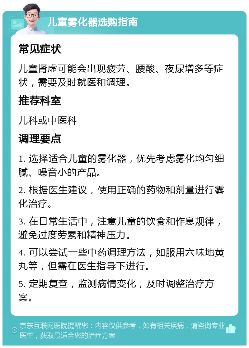 儿童雾化器选购指南 常见症状 儿童肾虚可能会出现疲劳、腰酸、夜尿增多等症状，需要及时就医和调理。 推荐科室 儿科或中医科 调理要点 1. 选择适合儿童的雾化器，优先考虑雾化均匀细腻、噪音小的产品。 2. 根据医生建议，使用正确的药物和剂量进行雾化治疗。 3. 在日常生活中，注意儿童的饮食和作息规律，避免过度劳累和精神压力。 4. 可以尝试一些中药调理方法，如服用六味地黄丸等，但需在医生指导下进行。 5. 定期复查，监测病情变化，及时调整治疗方案。