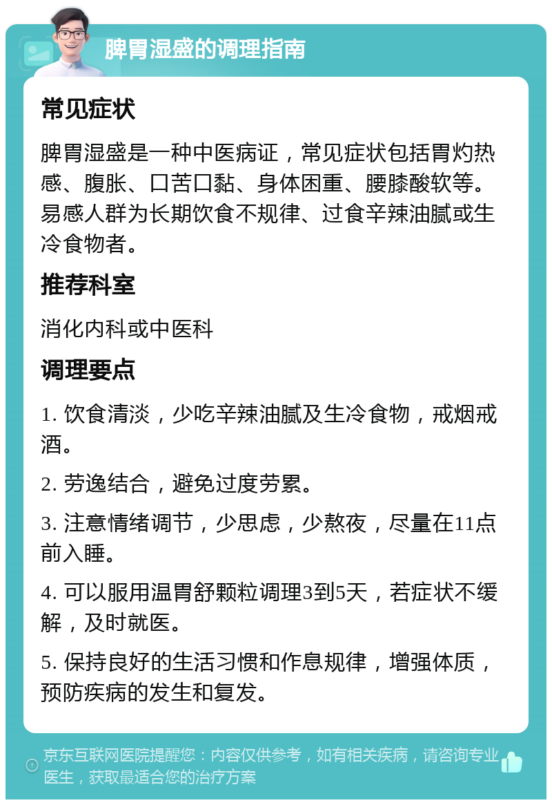 脾胃湿盛的调理指南 常见症状 脾胃湿盛是一种中医病证，常见症状包括胃灼热感、腹胀、口苦口黏、身体困重、腰膝酸软等。易感人群为长期饮食不规律、过食辛辣油腻或生冷食物者。 推荐科室 消化内科或中医科 调理要点 1. 饮食清淡，少吃辛辣油腻及生冷食物，戒烟戒酒。 2. 劳逸结合，避免过度劳累。 3. 注意情绪调节，少思虑，少熬夜，尽量在11点前入睡。 4. 可以服用温胃舒颗粒调理3到5天，若症状不缓解，及时就医。 5. 保持良好的生活习惯和作息规律，增强体质，预防疾病的发生和复发。