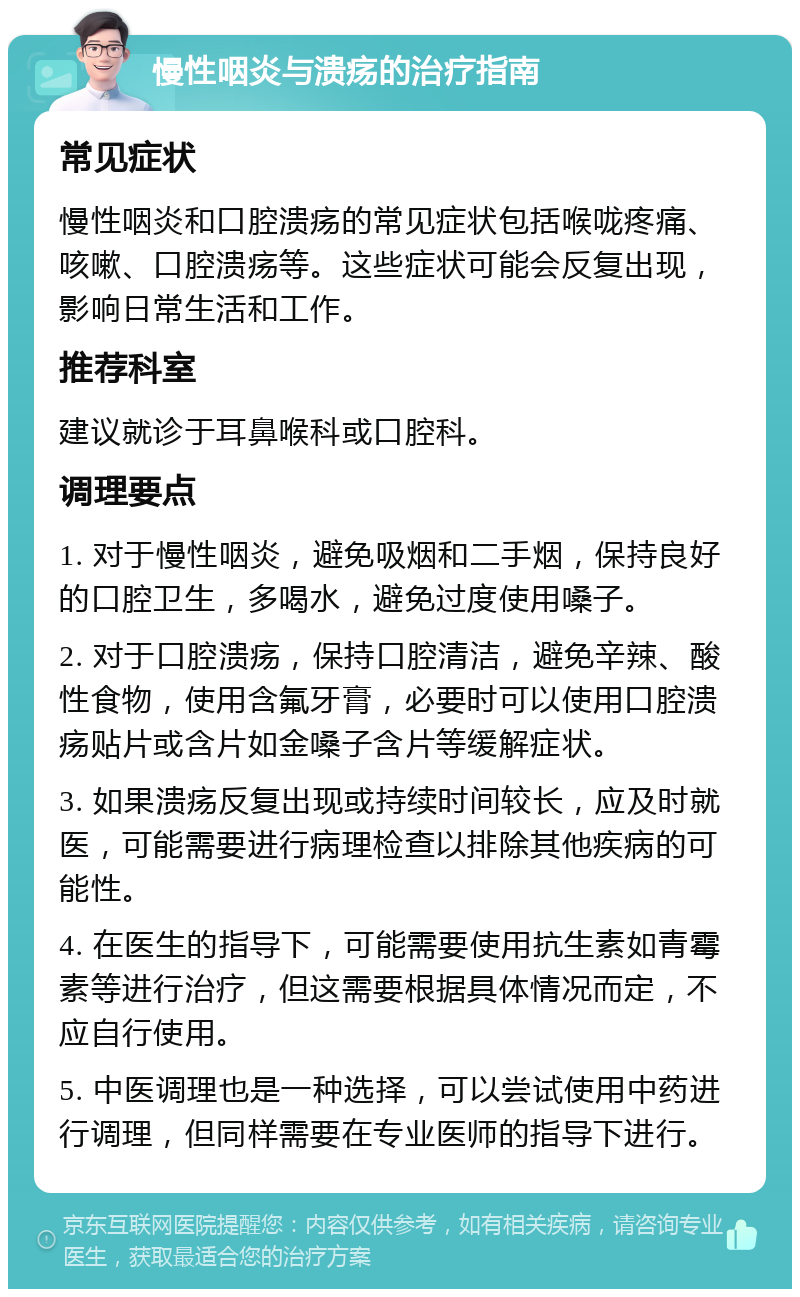 慢性咽炎与溃疡的治疗指南 常见症状 慢性咽炎和口腔溃疡的常见症状包括喉咙疼痛、咳嗽、口腔溃疡等。这些症状可能会反复出现，影响日常生活和工作。 推荐科室 建议就诊于耳鼻喉科或口腔科。 调理要点 1. 对于慢性咽炎，避免吸烟和二手烟，保持良好的口腔卫生，多喝水，避免过度使用嗓子。 2. 对于口腔溃疡，保持口腔清洁，避免辛辣、酸性食物，使用含氟牙膏，必要时可以使用口腔溃疡贴片或含片如金嗓子含片等缓解症状。 3. 如果溃疡反复出现或持续时间较长，应及时就医，可能需要进行病理检查以排除其他疾病的可能性。 4. 在医生的指导下，可能需要使用抗生素如青霉素等进行治疗，但这需要根据具体情况而定，不应自行使用。 5. 中医调理也是一种选择，可以尝试使用中药进行调理，但同样需要在专业医师的指导下进行。