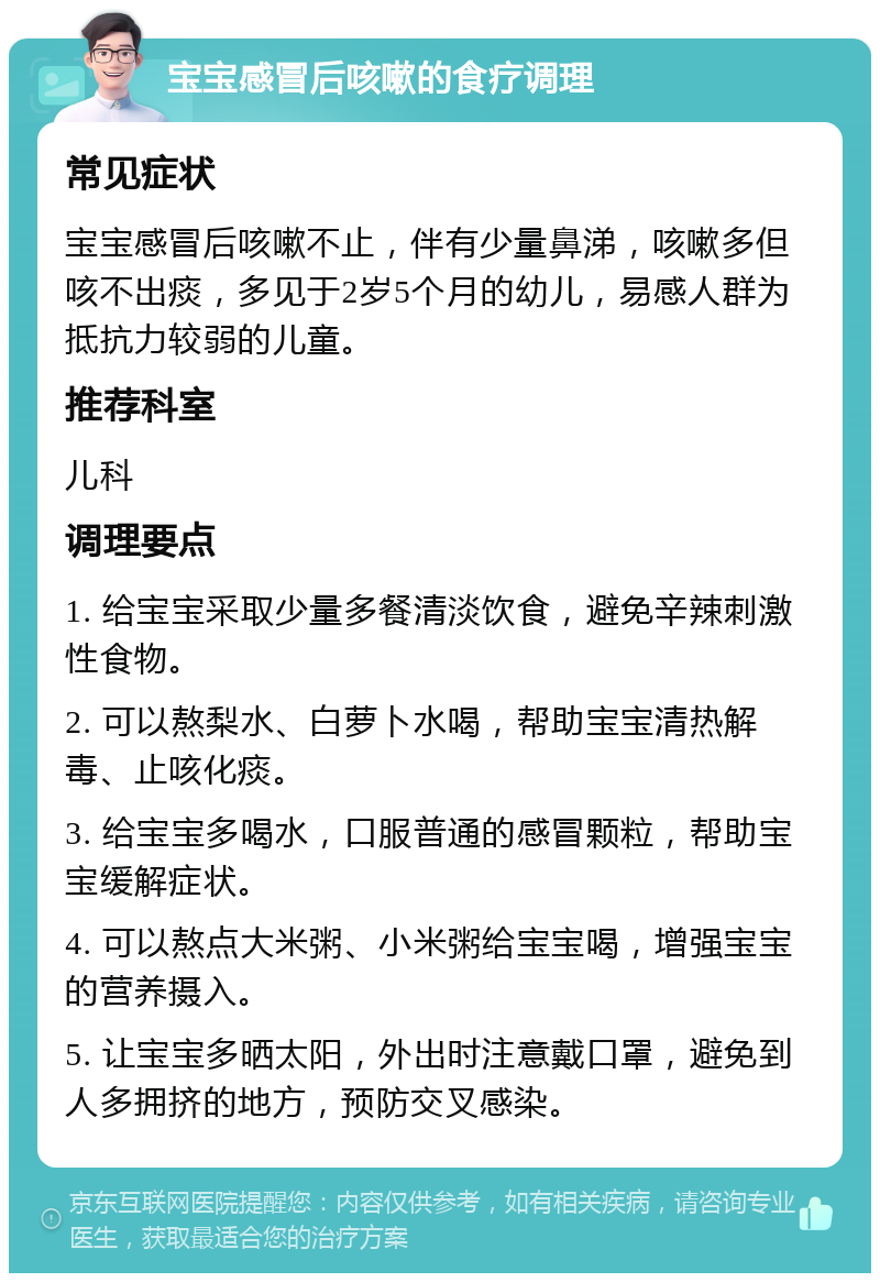 宝宝感冒后咳嗽的食疗调理 常见症状 宝宝感冒后咳嗽不止，伴有少量鼻涕，咳嗽多但咳不出痰，多见于2岁5个月的幼儿，易感人群为抵抗力较弱的儿童。 推荐科室 儿科 调理要点 1. 给宝宝采取少量多餐清淡饮食，避免辛辣刺激性食物。 2. 可以熬梨水、白萝卜水喝，帮助宝宝清热解毒、止咳化痰。 3. 给宝宝多喝水，口服普通的感冒颗粒，帮助宝宝缓解症状。 4. 可以熬点大米粥、小米粥给宝宝喝，增强宝宝的营养摄入。 5. 让宝宝多晒太阳，外出时注意戴口罩，避免到人多拥挤的地方，预防交叉感染。