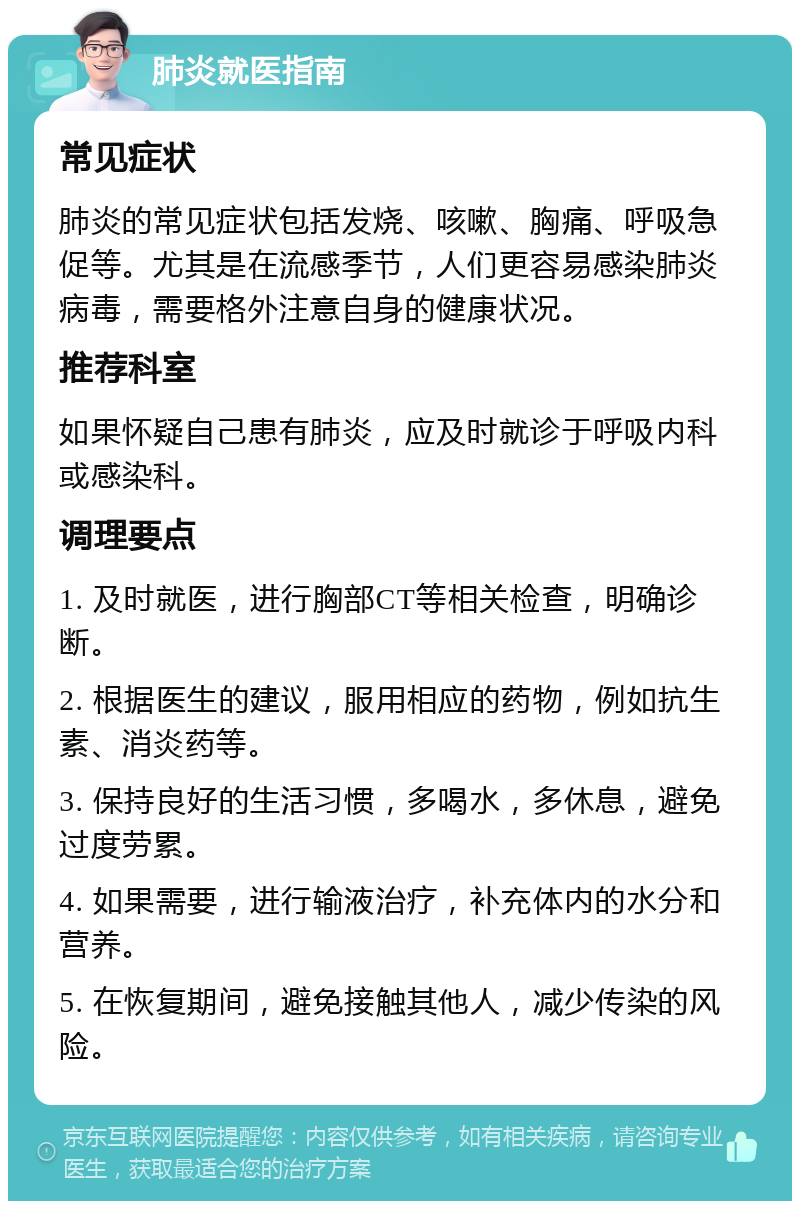 肺炎就医指南 常见症状 肺炎的常见症状包括发烧、咳嗽、胸痛、呼吸急促等。尤其是在流感季节，人们更容易感染肺炎病毒，需要格外注意自身的健康状况。 推荐科室 如果怀疑自己患有肺炎，应及时就诊于呼吸内科或感染科。 调理要点 1. 及时就医，进行胸部CT等相关检查，明确诊断。 2. 根据医生的建议，服用相应的药物，例如抗生素、消炎药等。 3. 保持良好的生活习惯，多喝水，多休息，避免过度劳累。 4. 如果需要，进行输液治疗，补充体内的水分和营养。 5. 在恢复期间，避免接触其他人，减少传染的风险。