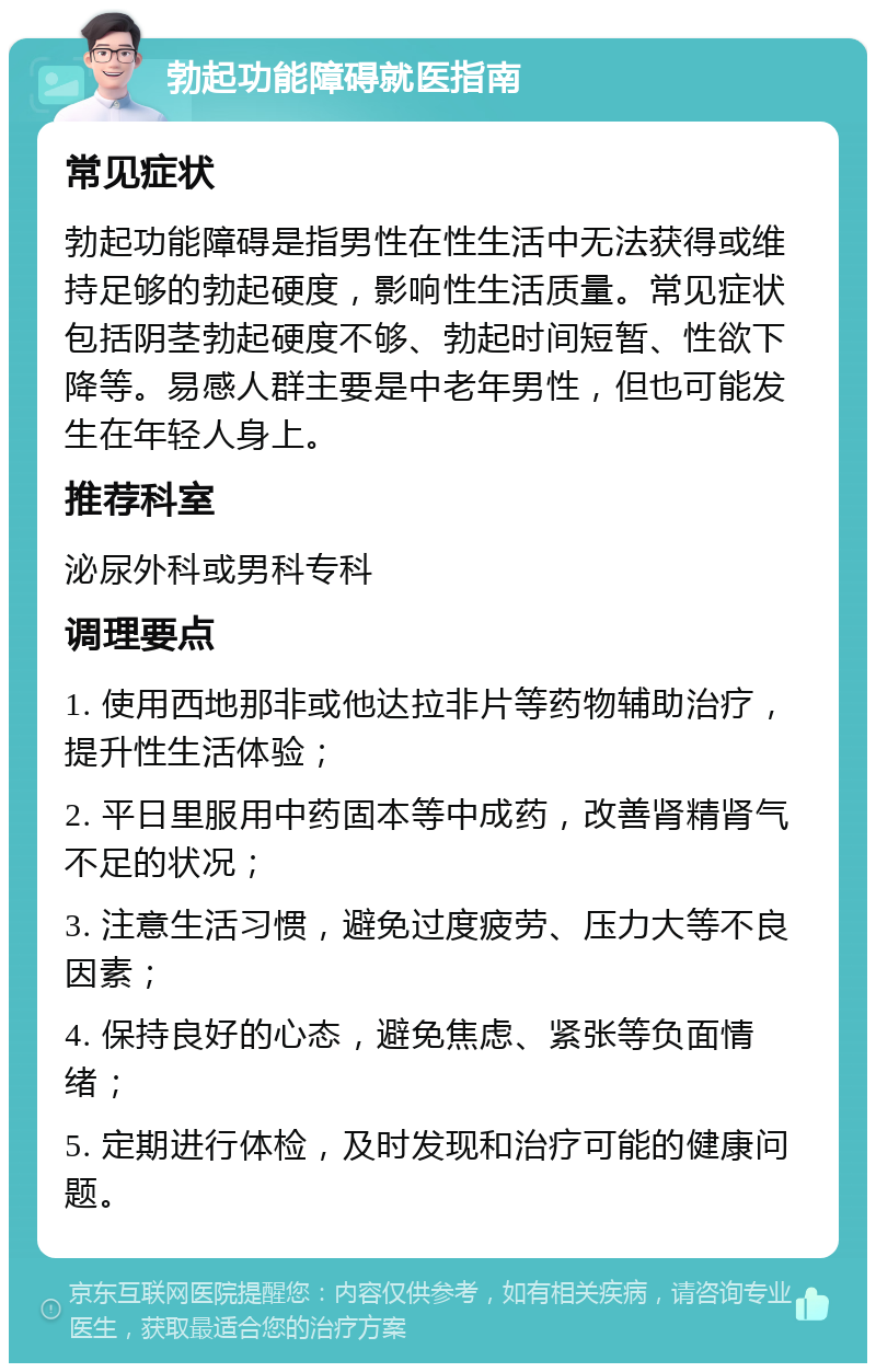 勃起功能障碍就医指南 常见症状 勃起功能障碍是指男性在性生活中无法获得或维持足够的勃起硬度，影响性生活质量。常见症状包括阴茎勃起硬度不够、勃起时间短暂、性欲下降等。易感人群主要是中老年男性，但也可能发生在年轻人身上。 推荐科室 泌尿外科或男科专科 调理要点 1. 使用西地那非或他达拉非片等药物辅助治疗，提升性生活体验； 2. 平日里服用中药固本等中成药，改善肾精肾气不足的状况； 3. 注意生活习惯，避免过度疲劳、压力大等不良因素； 4. 保持良好的心态，避免焦虑、紧张等负面情绪； 5. 定期进行体检，及时发现和治疗可能的健康问题。