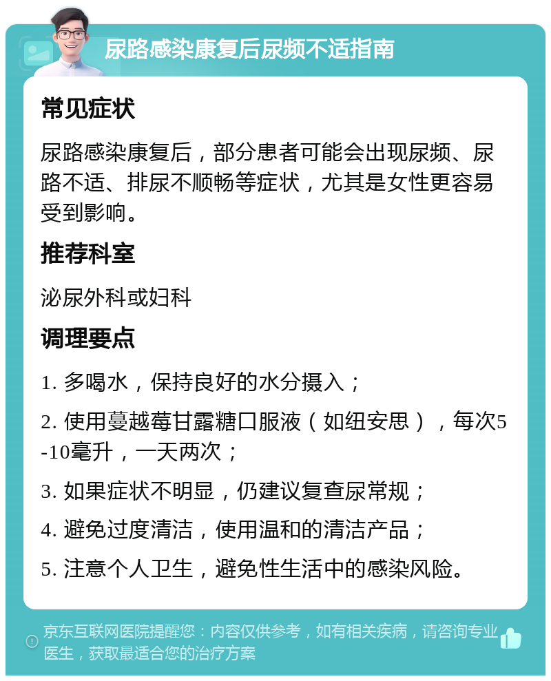 尿路感染康复后尿频不适指南 常见症状 尿路感染康复后，部分患者可能会出现尿频、尿路不适、排尿不顺畅等症状，尤其是女性更容易受到影响。 推荐科室 泌尿外科或妇科 调理要点 1. 多喝水，保持良好的水分摄入； 2. 使用蔓越莓甘露糖口服液（如纽安思），每次5-10毫升，一天两次； 3. 如果症状不明显，仍建议复查尿常规； 4. 避免过度清洁，使用温和的清洁产品； 5. 注意个人卫生，避免性生活中的感染风险。