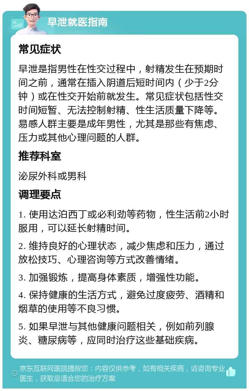 早泄就医指南 常见症状 早泄是指男性在性交过程中，射精发生在预期时间之前，通常在插入阴道后短时间内（少于2分钟）或在性交开始前就发生。常见症状包括性交时间短暂、无法控制射精、性生活质量下降等。易感人群主要是成年男性，尤其是那些有焦虑、压力或其他心理问题的人群。 推荐科室 泌尿外科或男科 调理要点 1. 使用达泊西丁或必利劲等药物，性生活前2小时服用，可以延长射精时间。 2. 维持良好的心理状态，减少焦虑和压力，通过放松技巧、心理咨询等方式改善情绪。 3. 加强锻炼，提高身体素质，增强性功能。 4. 保持健康的生活方式，避免过度疲劳、酒精和烟草的使用等不良习惯。 5. 如果早泄与其他健康问题相关，例如前列腺炎、糖尿病等，应同时治疗这些基础疾病。