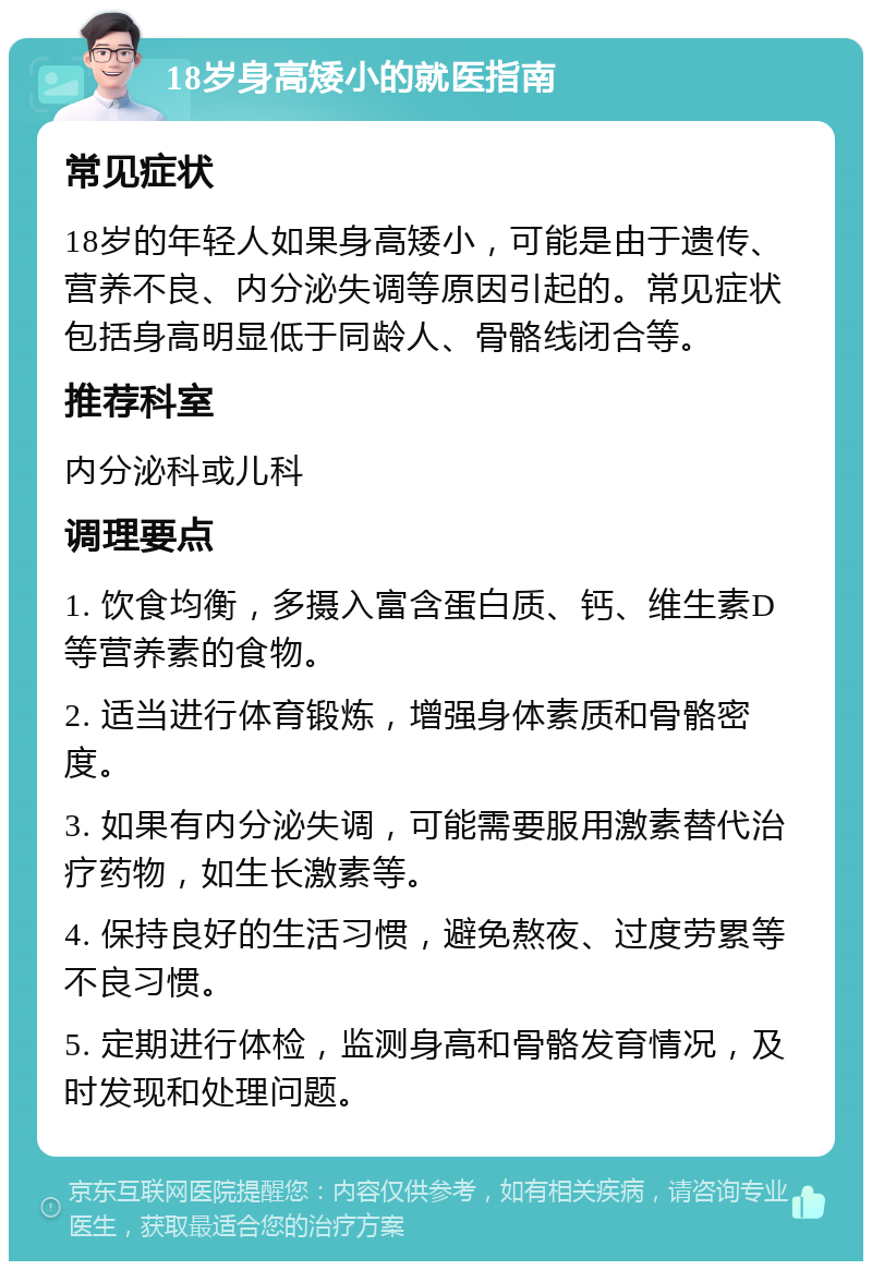 18岁身高矮小的就医指南 常见症状 18岁的年轻人如果身高矮小，可能是由于遗传、营养不良、内分泌失调等原因引起的。常见症状包括身高明显低于同龄人、骨骼线闭合等。 推荐科室 内分泌科或儿科 调理要点 1. 饮食均衡，多摄入富含蛋白质、钙、维生素D等营养素的食物。 2. 适当进行体育锻炼，增强身体素质和骨骼密度。 3. 如果有内分泌失调，可能需要服用激素替代治疗药物，如生长激素等。 4. 保持良好的生活习惯，避免熬夜、过度劳累等不良习惯。 5. 定期进行体检，监测身高和骨骼发育情况，及时发现和处理问题。