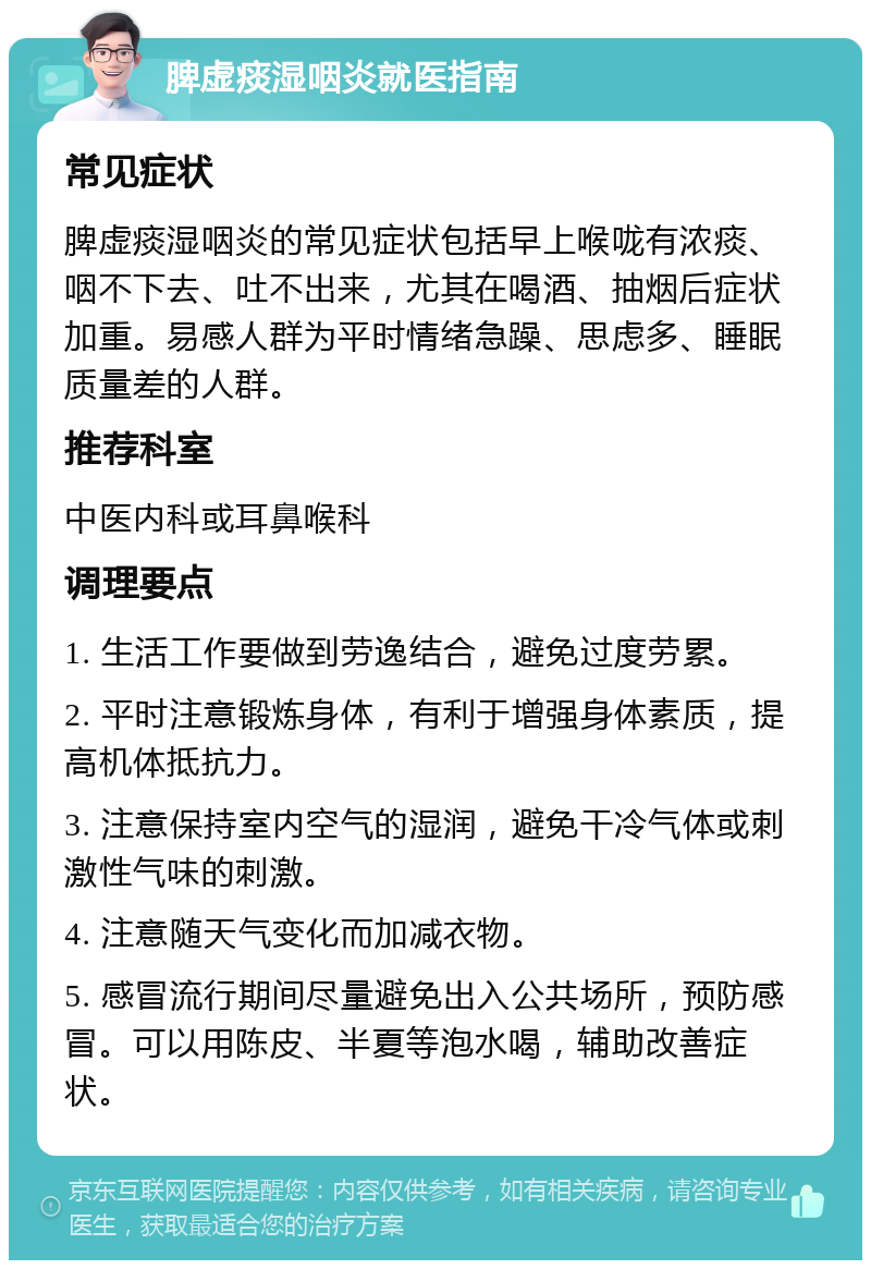 脾虚痰湿咽炎就医指南 常见症状 脾虚痰湿咽炎的常见症状包括早上喉咙有浓痰、咽不下去、吐不出来，尤其在喝酒、抽烟后症状加重。易感人群为平时情绪急躁、思虑多、睡眠质量差的人群。 推荐科室 中医内科或耳鼻喉科 调理要点 1. 生活工作要做到劳逸结合，避免过度劳累。 2. 平时注意锻炼身体，有利于增强身体素质，提高机体抵抗力。 3. 注意保持室内空气的湿润，避免干冷气体或刺激性气味的刺激。 4. 注意随天气变化而加减衣物。 5. 感冒流行期间尽量避免出入公共场所，预防感冒。可以用陈皮、半夏等泡水喝，辅助改善症状。