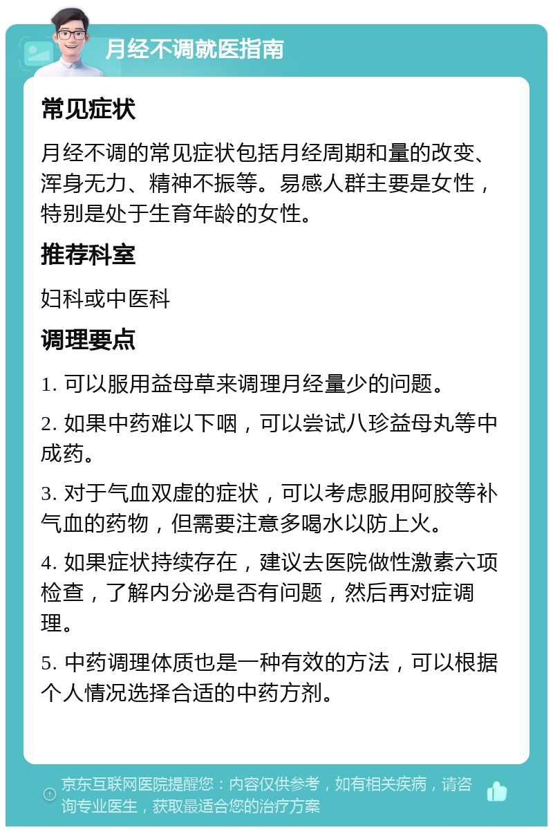 月经不调就医指南 常见症状 月经不调的常见症状包括月经周期和量的改变、浑身无力、精神不振等。易感人群主要是女性，特别是处于生育年龄的女性。 推荐科室 妇科或中医科 调理要点 1. 可以服用益母草来调理月经量少的问题。 2. 如果中药难以下咽，可以尝试八珍益母丸等中成药。 3. 对于气血双虚的症状，可以考虑服用阿胶等补气血的药物，但需要注意多喝水以防上火。 4. 如果症状持续存在，建议去医院做性激素六项检查，了解内分泌是否有问题，然后再对症调理。 5. 中药调理体质也是一种有效的方法，可以根据个人情况选择合适的中药方剂。