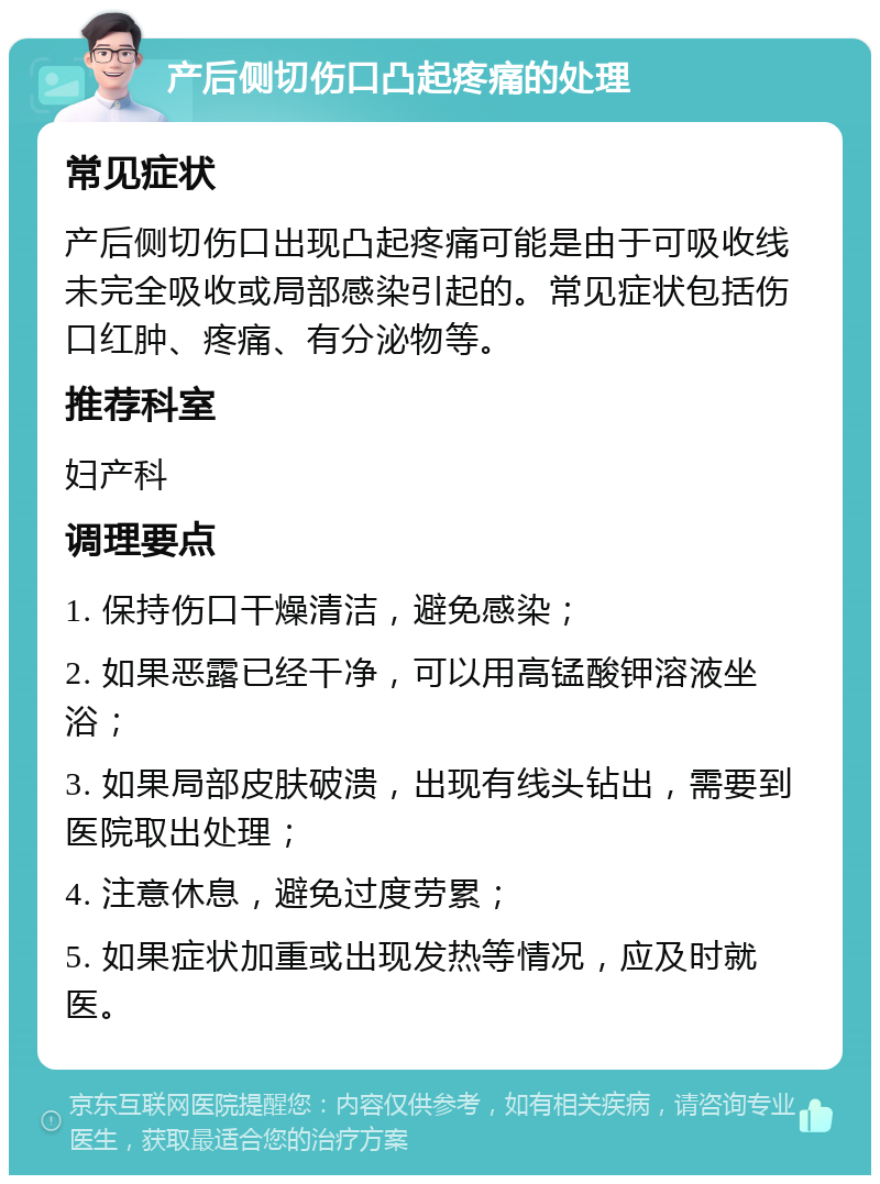 产后侧切伤口凸起疼痛的处理 常见症状 产后侧切伤口出现凸起疼痛可能是由于可吸收线未完全吸收或局部感染引起的。常见症状包括伤口红肿、疼痛、有分泌物等。 推荐科室 妇产科 调理要点 1. 保持伤口干燥清洁，避免感染； 2. 如果恶露已经干净，可以用高锰酸钾溶液坐浴； 3. 如果局部皮肤破溃，出现有线头钻出，需要到医院取出处理； 4. 注意休息，避免过度劳累； 5. 如果症状加重或出现发热等情况，应及时就医。