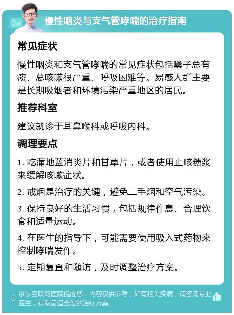 慢性咽炎与支气管哮喘的治疗指南 常见症状 慢性咽炎和支气管哮喘的常见症状包括嗓子总有痰、总咳嗽很严重、呼吸困难等。易感人群主要是长期吸烟者和环境污染严重地区的居民。 推荐科室 建议就诊于耳鼻喉科或呼吸内科。 调理要点 1. 吃蒲地蓝消炎片和甘草片，或者使用止咳糖浆来缓解咳嗽症状。 2. 戒烟是治疗的关键，避免二手烟和空气污染。 3. 保持良好的生活习惯，包括规律作息、合理饮食和适量运动。 4. 在医生的指导下，可能需要使用吸入式药物来控制哮喘发作。 5. 定期复查和随访，及时调整治疗方案。