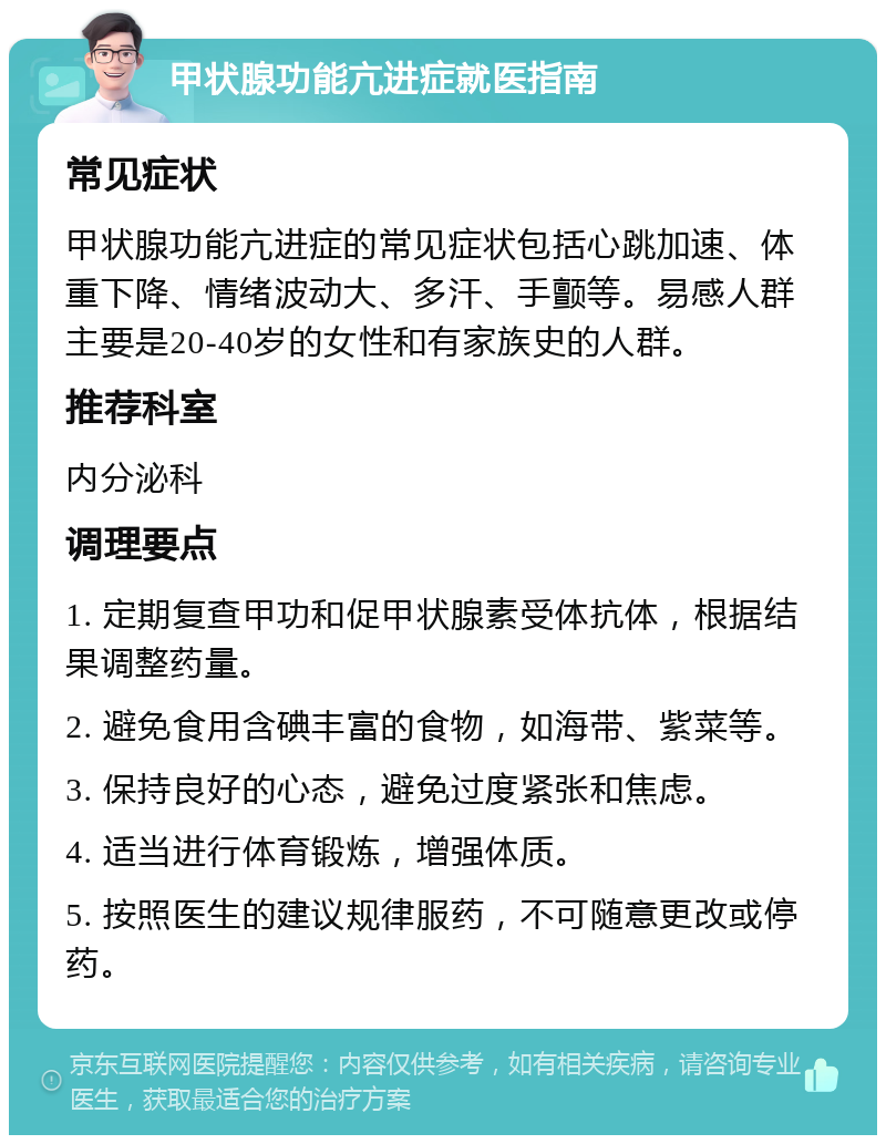 甲状腺功能亢进症就医指南 常见症状 甲状腺功能亢进症的常见症状包括心跳加速、体重下降、情绪波动大、多汗、手颤等。易感人群主要是20-40岁的女性和有家族史的人群。 推荐科室 内分泌科 调理要点 1. 定期复查甲功和促甲状腺素受体抗体，根据结果调整药量。 2. 避免食用含碘丰富的食物，如海带、紫菜等。 3. 保持良好的心态，避免过度紧张和焦虑。 4. 适当进行体育锻炼，增强体质。 5. 按照医生的建议规律服药，不可随意更改或停药。