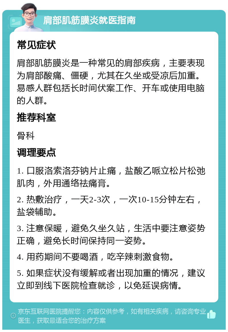 肩部肌筋膜炎就医指南 常见症状 肩部肌筋膜炎是一种常见的肩部疾病，主要表现为肩部酸痛、僵硬，尤其在久坐或受凉后加重。易感人群包括长时间伏案工作、开车或使用电脑的人群。 推荐科室 骨科 调理要点 1. 口服洛索洛芬钠片止痛，盐酸乙哌立松片松弛肌肉，外用通络祛痛膏。 2. 热敷治疗，一天2-3次，一次10-15分钟左右，盐袋辅助。 3. 注意保暖，避免久坐久站，生活中要注意姿势正确，避免长时间保持同一姿势。 4. 用药期间不要喝酒，吃辛辣刺激食物。 5. 如果症状没有缓解或者出现加重的情况，建议立即到线下医院检查就诊，以免延误病情。