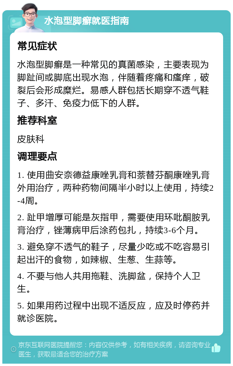 水泡型脚癣就医指南 常见症状 水泡型脚癣是一种常见的真菌感染，主要表现为脚趾间或脚底出现水泡，伴随着疼痛和瘙痒，破裂后会形成糜烂。易感人群包括长期穿不透气鞋子、多汗、免疫力低下的人群。 推荐科室 皮肤科 调理要点 1. 使用曲安奈德益康唑乳膏和萘替芬酮康唑乳膏外用治疗，两种药物间隔半小时以上使用，持续2-4周。 2. 趾甲增厚可能是灰指甲，需要使用环吡酮胺乳膏治疗，锉薄病甲后涂药包扎，持续3-6个月。 3. 避免穿不透气的鞋子，尽量少吃或不吃容易引起出汗的食物，如辣椒、生葱、生蒜等。 4. 不要与他人共用拖鞋、洗脚盆，保持个人卫生。 5. 如果用药过程中出现不适反应，应及时停药并就诊医院。