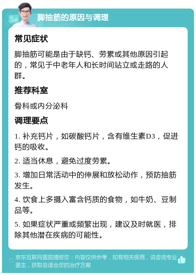 脚抽筋的原因与调理 常见症状 脚抽筋可能是由于缺钙、劳累或其他原因引起的，常见于中老年人和长时间站立或走路的人群。 推荐科室 骨科或内分泌科 调理要点 1. 补充钙片，如碳酸钙片，含有维生素D3，促进钙的吸收。 2. 适当休息，避免过度劳累。 3. 增加日常活动中的伸展和放松动作，预防抽筋发生。 4. 饮食上多摄入富含钙质的食物，如牛奶、豆制品等。 5. 如果症状严重或频繁出现，建议及时就医，排除其他潜在疾病的可能性。