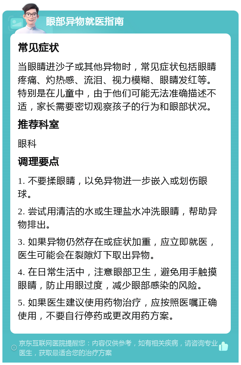 眼部异物就医指南 常见症状 当眼睛进沙子或其他异物时，常见症状包括眼睛疼痛、灼热感、流泪、视力模糊、眼睛发红等。特别是在儿童中，由于他们可能无法准确描述不适，家长需要密切观察孩子的行为和眼部状况。 推荐科室 眼科 调理要点 1. 不要揉眼睛，以免异物进一步嵌入或划伤眼球。 2. 尝试用清洁的水或生理盐水冲洗眼睛，帮助异物排出。 3. 如果异物仍然存在或症状加重，应立即就医，医生可能会在裂隙灯下取出异物。 4. 在日常生活中，注意眼部卫生，避免用手触摸眼睛，防止用眼过度，减少眼部感染的风险。 5. 如果医生建议使用药物治疗，应按照医嘱正确使用，不要自行停药或更改用药方案。