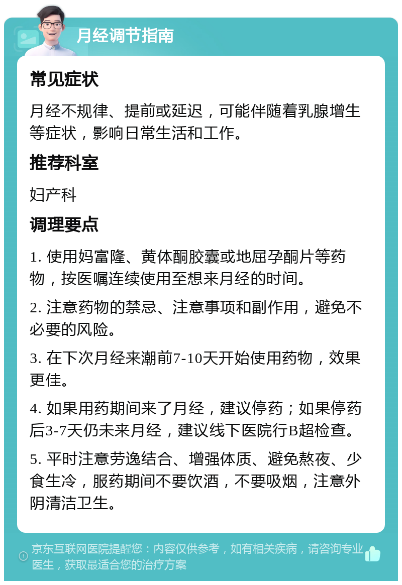 月经调节指南 常见症状 月经不规律、提前或延迟，可能伴随着乳腺增生等症状，影响日常生活和工作。 推荐科室 妇产科 调理要点 1. 使用妈富隆、黄体酮胶囊或地屈孕酮片等药物，按医嘱连续使用至想来月经的时间。 2. 注意药物的禁忌、注意事项和副作用，避免不必要的风险。 3. 在下次月经来潮前7-10天开始使用药物，效果更佳。 4. 如果用药期间来了月经，建议停药；如果停药后3-7天仍未来月经，建议线下医院行B超检查。 5. 平时注意劳逸结合、增强体质、避免熬夜、少食生冷，服药期间不要饮酒，不要吸烟，注意外阴清洁卫生。