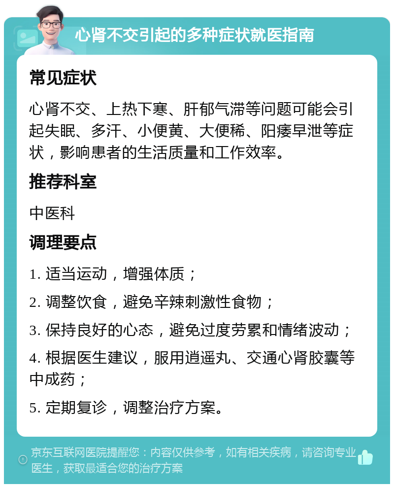 心肾不交引起的多种症状就医指南 常见症状 心肾不交、上热下寒、肝郁气滞等问题可能会引起失眠、多汗、小便黄、大便稀、阳痿早泄等症状，影响患者的生活质量和工作效率。 推荐科室 中医科 调理要点 1. 适当运动，增强体质； 2. 调整饮食，避免辛辣刺激性食物； 3. 保持良好的心态，避免过度劳累和情绪波动； 4. 根据医生建议，服用逍遥丸、交通心肾胶囊等中成药； 5. 定期复诊，调整治疗方案。