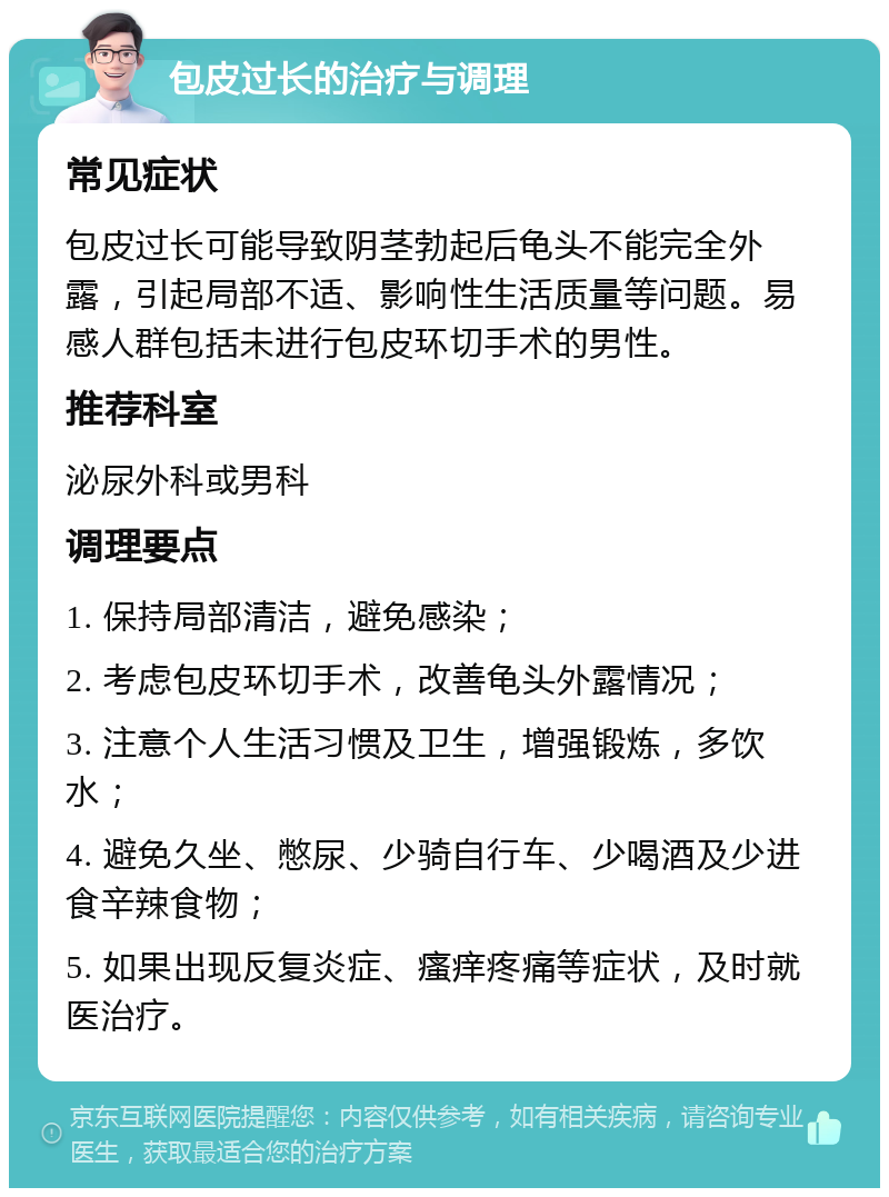 包皮过长的治疗与调理 常见症状 包皮过长可能导致阴茎勃起后龟头不能完全外露，引起局部不适、影响性生活质量等问题。易感人群包括未进行包皮环切手术的男性。 推荐科室 泌尿外科或男科 调理要点 1. 保持局部清洁，避免感染； 2. 考虑包皮环切手术，改善龟头外露情况； 3. 注意个人生活习惯及卫生，增强锻炼，多饮水； 4. 避免久坐、憋尿、少骑自行车、少喝酒及少进食辛辣食物； 5. 如果出现反复炎症、瘙痒疼痛等症状，及时就医治疗。