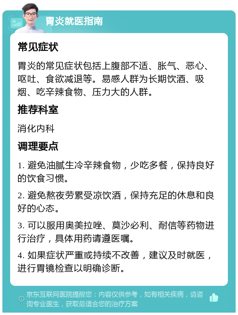 胃炎就医指南 常见症状 胃炎的常见症状包括上腹部不适、胀气、恶心、呕吐、食欲减退等。易感人群为长期饮酒、吸烟、吃辛辣食物、压力大的人群。 推荐科室 消化内科 调理要点 1. 避免油腻生冷辛辣食物，少吃多餐，保持良好的饮食习惯。 2. 避免熬夜劳累受凉饮酒，保持充足的休息和良好的心态。 3. 可以服用奥美拉唑、莫沙必利、耐信等药物进行治疗，具体用药请遵医嘱。 4. 如果症状严重或持续不改善，建议及时就医，进行胃镜检查以明确诊断。